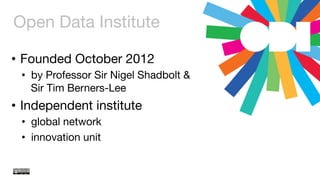 Open Data Institute
•  Founded October 2012
•  by Professor Sir Nigel Shadbolt &  
Sir Tim Berners-Lee
•  Independent institute
•  global network
•  innovation unit
 