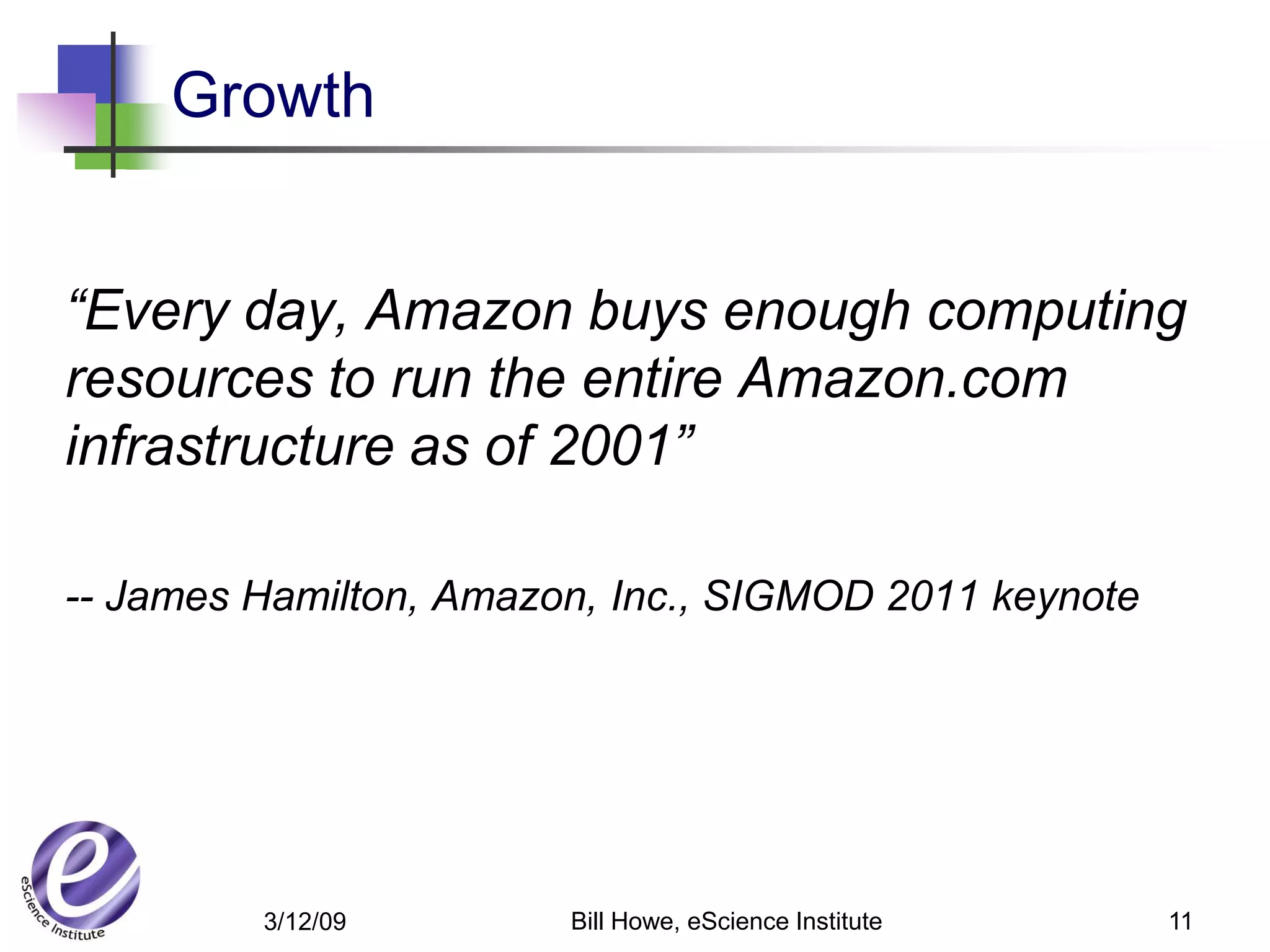 Growth


“Every day, Amazon buys enough computing
resources to run the entire Amazon.com
infrastructure as of 2001”

-- James Hamilton, Amazon, Inc., SIGMOD 2011 keynote




         3/12/09        Bill Howe, eScience Institute   11
 