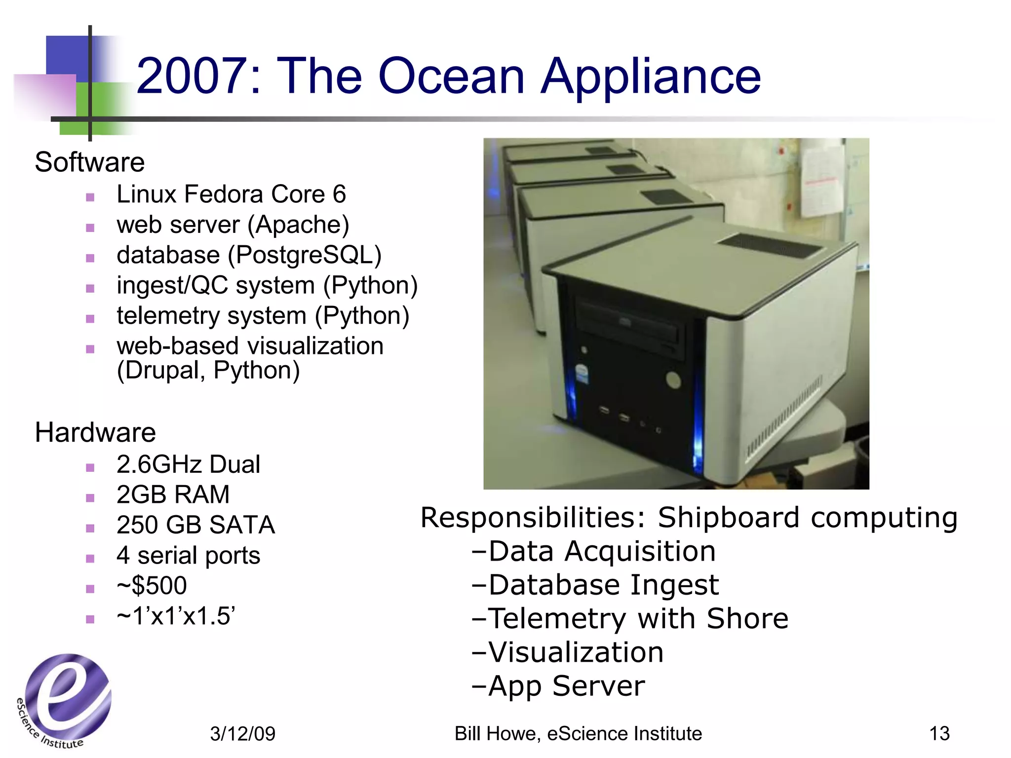 2007: The Ocean Appliance
Software
      Linux Fedora Core 6
      web server (Apache)
      database (PostgreSQL)
      ingest/QC system (Python)
      telemetry system (Python)
      web-based visualization
       (Drupal, Python)

Hardware
      2.6GHz Dual
      2GB RAM
      250 GB SATA                 Responsibilities: Shipboard computing
      4 serial ports                 –Data Acquisition
      ~$500                          –Database Ingest
      ~1’x1’x1.5’                    –Telemetry with Shore
                                      –Visualization
                                      –App Server
               3/12/09               Bill Howe, eScience Institute   13
 