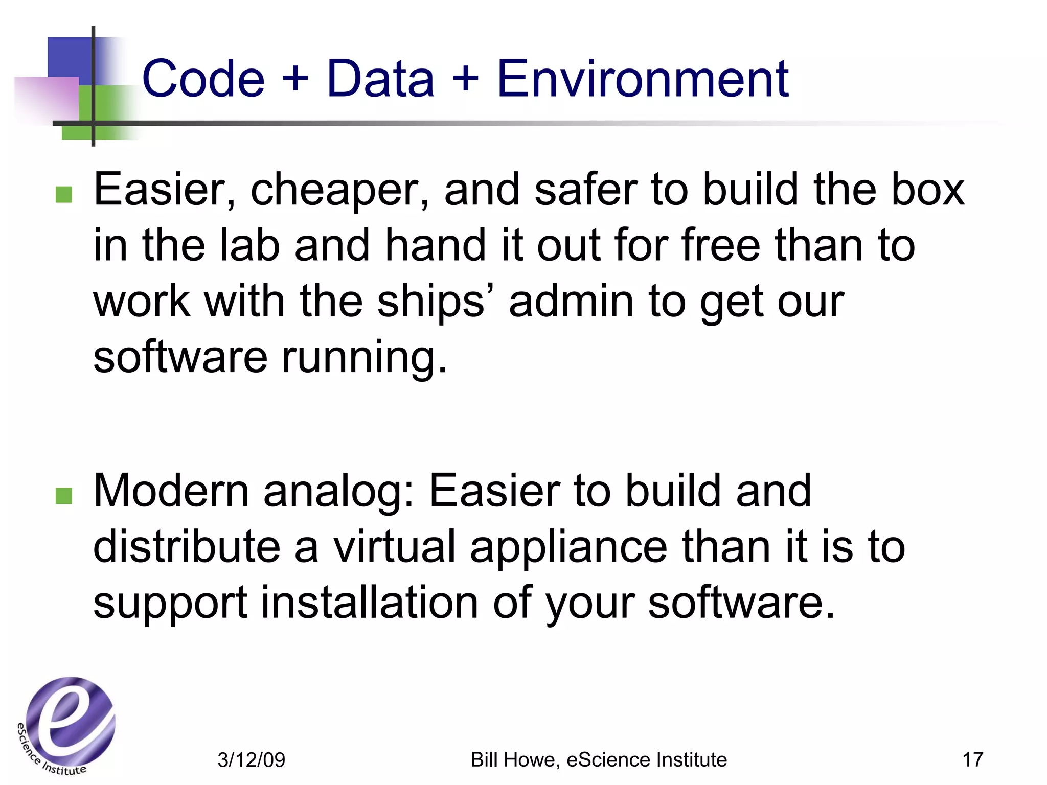 Code + Data + Environment

   Easier, cheaper, and safer to build the box
    in the lab and hand it out for free than to
    work with the ships’ admin to get our
    software running.

   Modern analog: Easier to build and
    distribute a virtual appliance than it is to
    support installation of your software.


          3/12/09       Bill Howe, eScience Institute   17
 