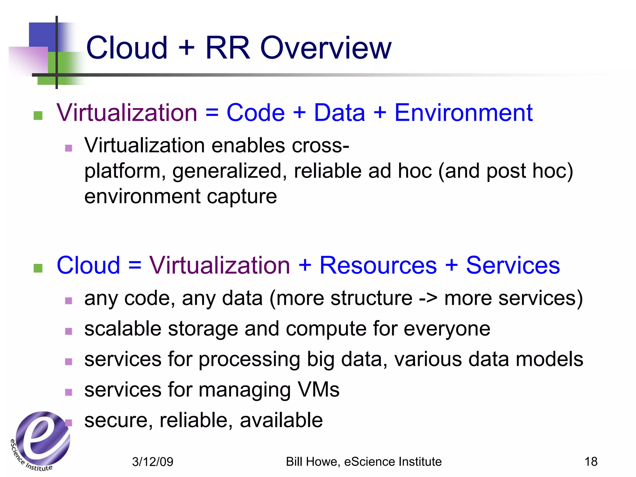 Cloud + RR Overview
   Virtualization = Code + Data + Environment
       Virtualization enables cross-
        platform, generalized, reliable ad hoc (and post hoc)
        environment capture


   Cloud = Virtualization + Resources + Services
       any code, any data (more structure -> more services)
       scalable storage and compute for everyone
       services for processing big data, various data models
       services for managing VMs
       secure, reliable, available
             3/12/09         Bill Howe, eScience Institute      18
 