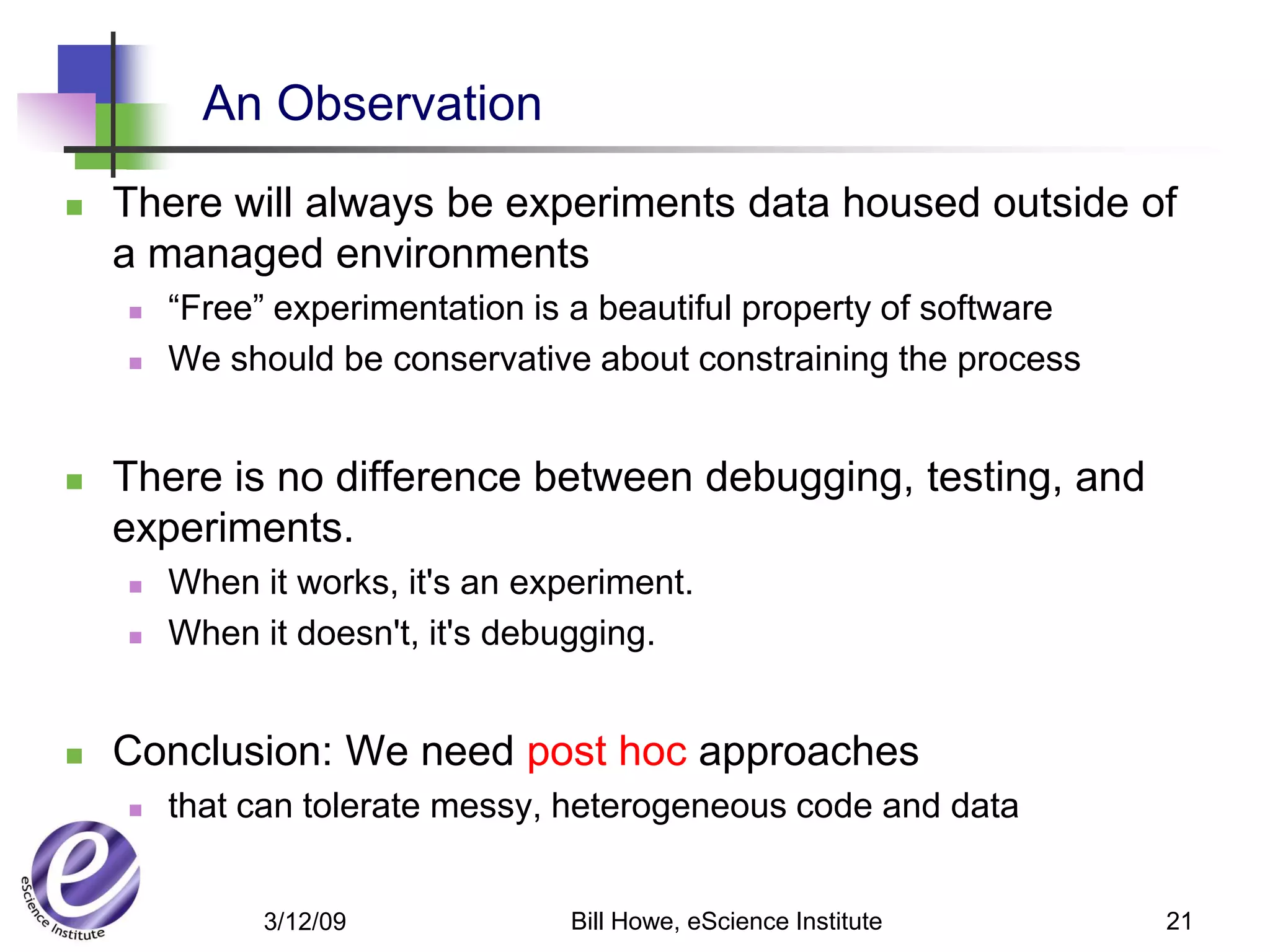 An Observation
   There will always be experiments data housed outside of
    a managed environments
       “Free” experimentation is a beautiful property of software
       We should be conservative about constraining the process


   There is no difference between debugging, testing, and
    experiments.
       When it works, it's an experiment.
       When it doesn't, it's debugging.


   Conclusion: We need post hoc approaches
       that can tolerate messy, heterogeneous code and data


              3/12/09             Bill Howe, eScience Institute      21
 