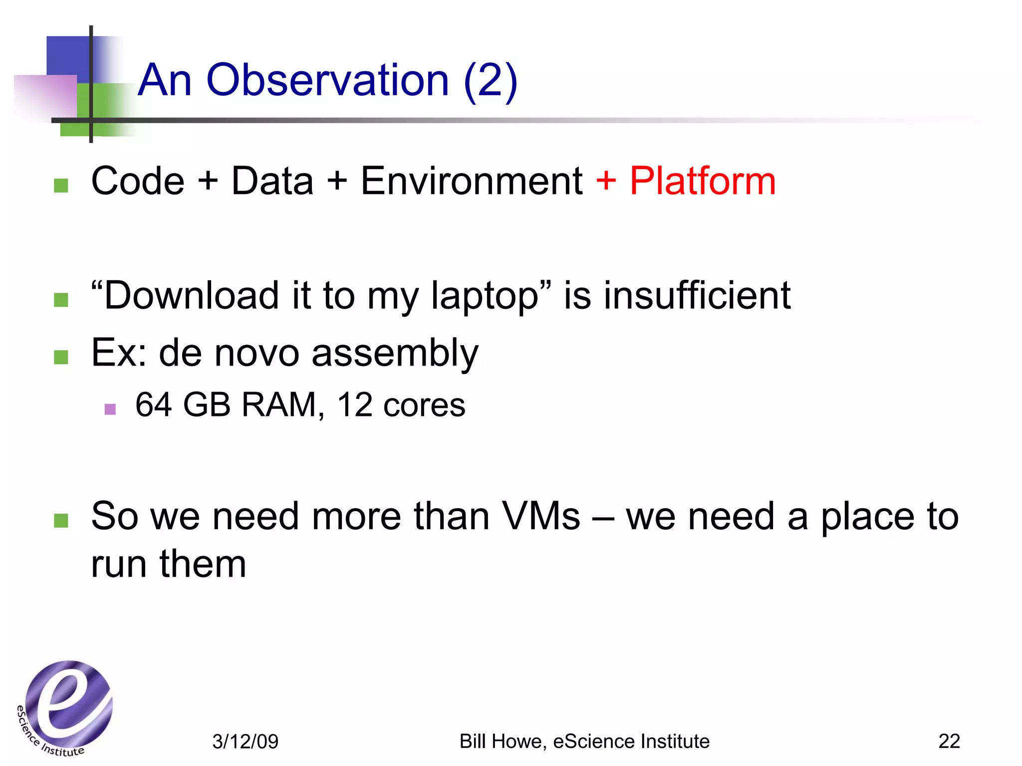 An Observation (2)

   Code + Data + Environment + Platform

   “Download it to my laptop” is insufficient
   Ex: de novo assembly
       64 GB RAM, 12 cores


   So we need more than VMs – we need a place to
    run them



            3/12/09       Bill Howe, eScience Institute   22
 