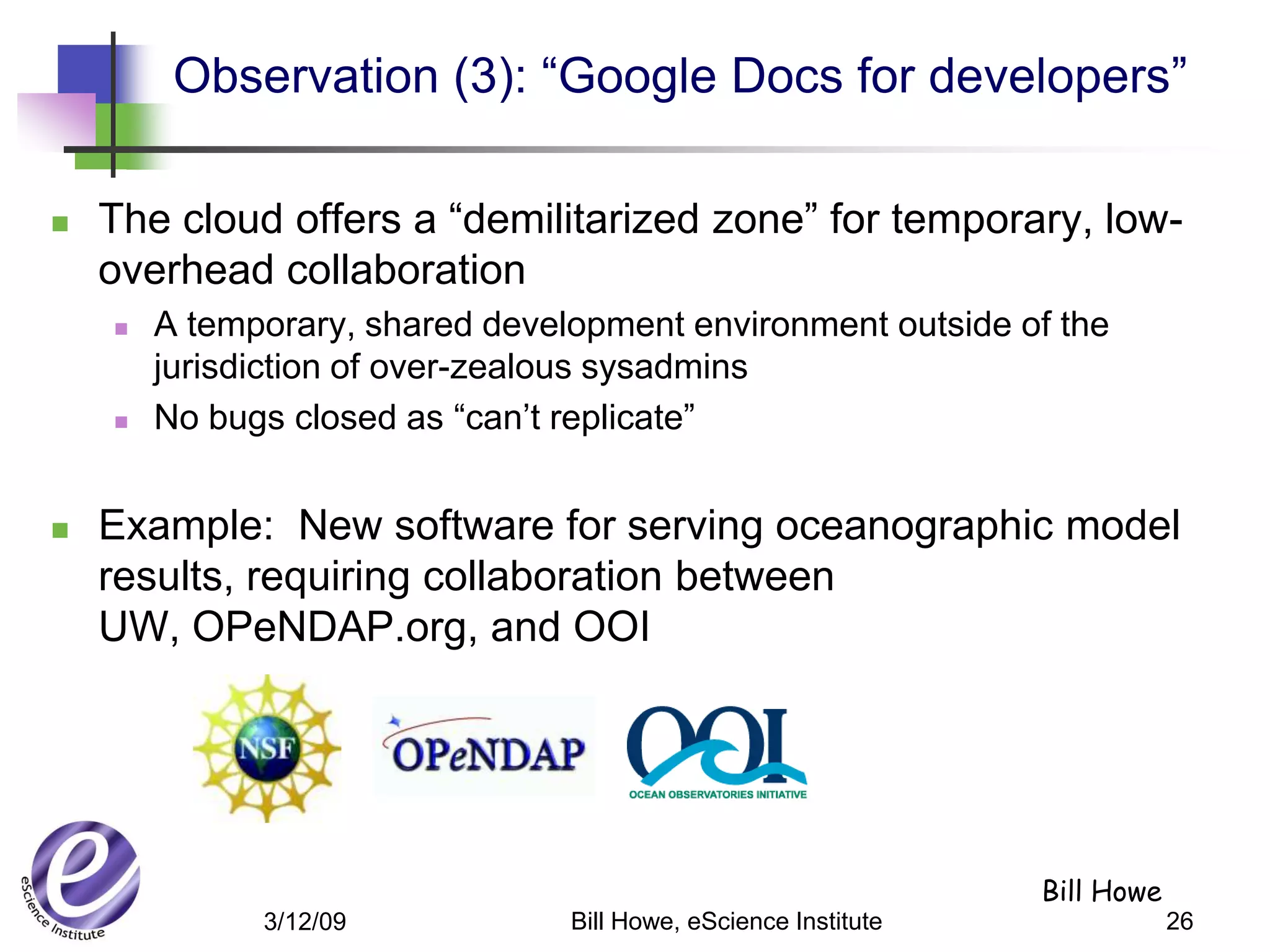 Observation (3): “Google Docs for developers”

   The cloud offers a “demilitarized zone” for temporary, low-
    overhead collaboration
       A temporary, shared development environment outside of the
        jurisdiction of over-zealous sysadmins
       No bugs closed as “can’t replicate”


   Example: New software for serving oceanographic model
    results, requiring collaboration between
    UW, OPeNDAP.org, and OOI




                                                                 Bill Howe
              3/12/09            Bill Howe, eScience Institute               26
 