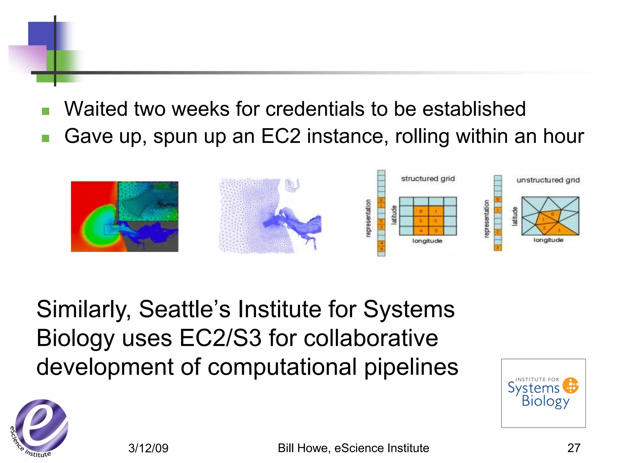    Waited two weeks for credentials to be established
   Gave up, spun up an EC2 instance, rolling within an hour




Similarly, Seattle’s Institute for Systems
Biology uses EC2/S3 for collaborative
development of computational pipelines


          3/12/09          Bill Howe, eScience Institute   27
 
