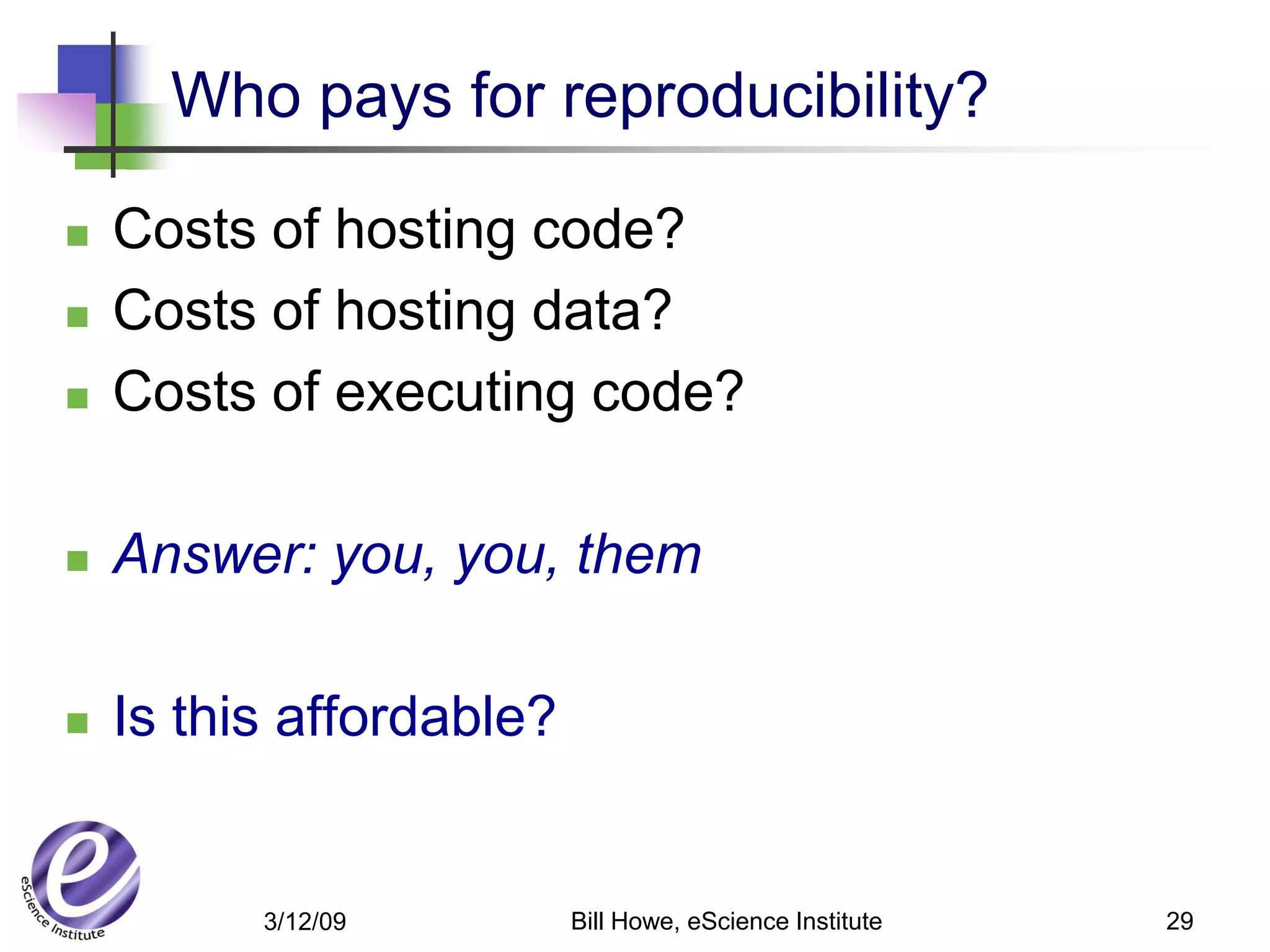 Who pays for reproducibility?

   Costs of hosting code?
   Costs of hosting data?
   Costs of executing code?

   Answer: you, you, them

   Is this affordable?


          3/12/09         Bill Howe, eScience Institute   29
 