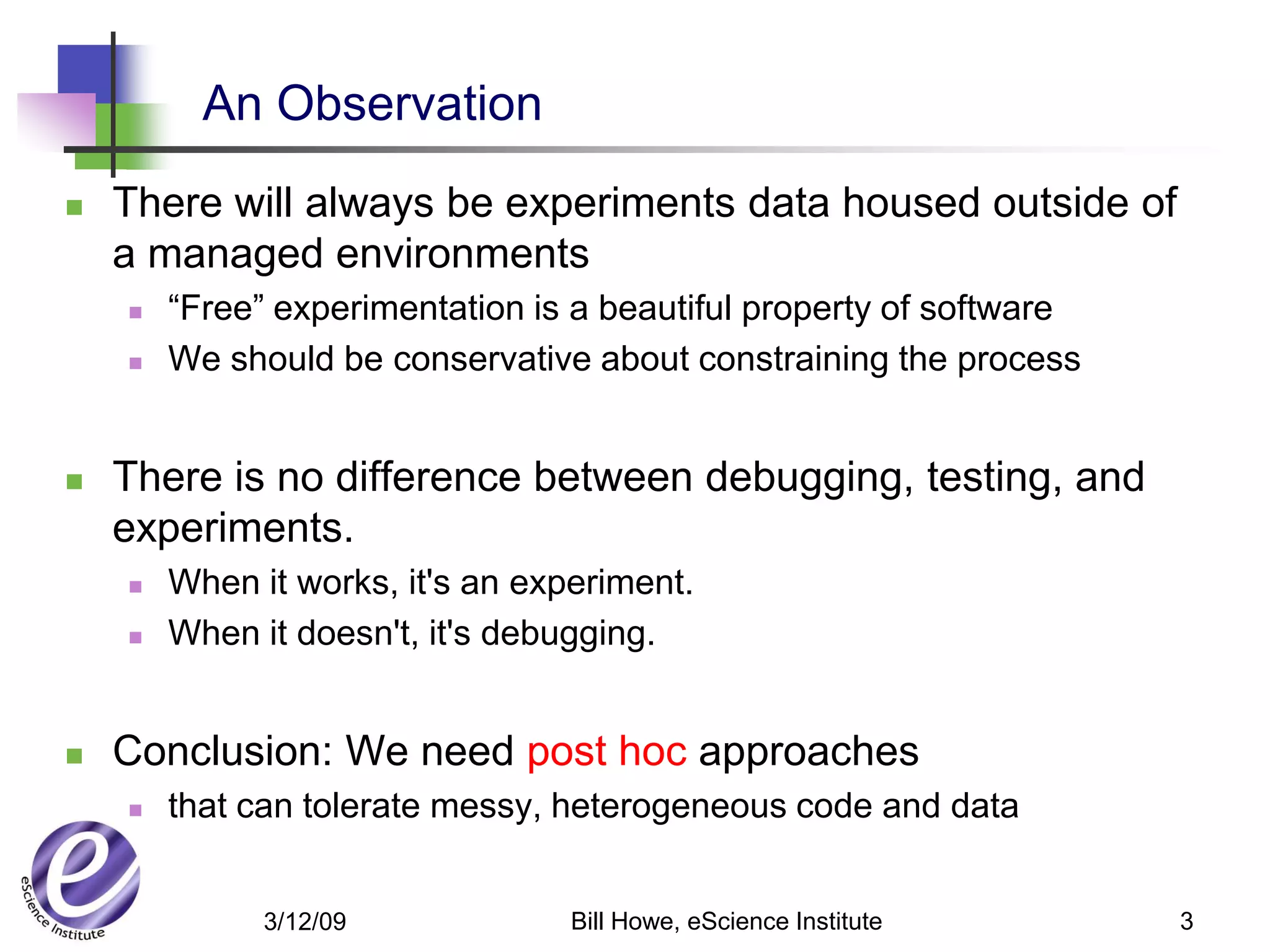 An Observation
   There will always be experiments data housed outside of
    a managed environments
       “Free” experimentation is a beautiful property of software
       We should be conservative about constraining the process


   There is no difference between debugging, testing, and
    experiments.
       When it works, it's an experiment.
       When it doesn't, it's debugging.


   Conclusion: We need post hoc approaches
       that can tolerate messy, heterogeneous code and data


              3/12/09             Bill Howe, eScience Institute      3
 