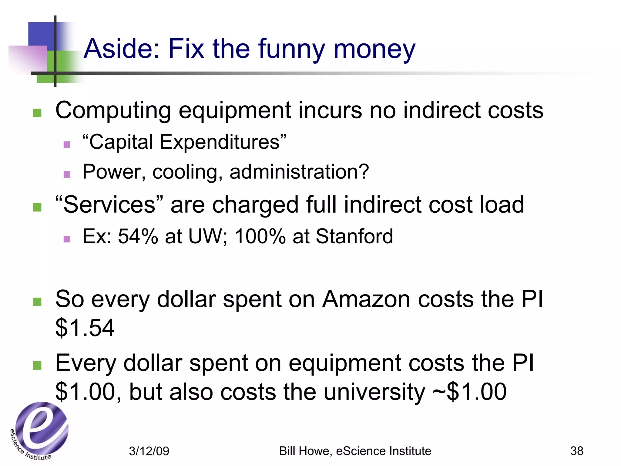 Aside: Fix the funny money

   Computing equipment incurs no indirect costs
       “Capital Expenditures”
       Power, cooling, administration?
   “Services” are charged full indirect cost load
       Ex: 54% at UW; 100% at Stanford


   So every dollar spent on Amazon costs the PI
    $1.54
   Every dollar spent on equipment costs the PI
    $1.00, but also costs the university ~$1.00

             3/12/09         Bill Howe, eScience Institute   38
 