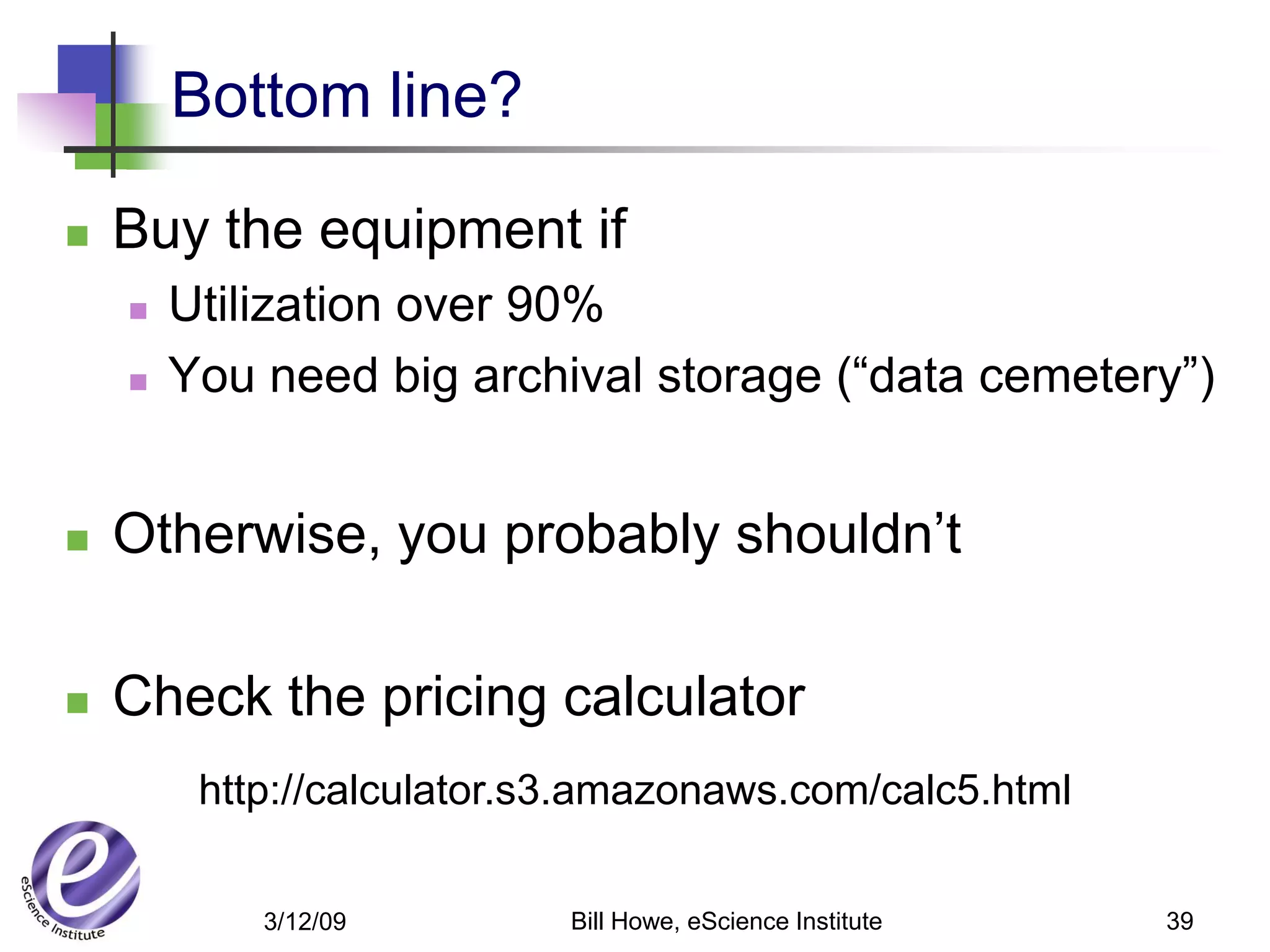 Bottom line?

   Buy the equipment if
       Utilization over 90%
       You need big archival storage (“data cemetery”)


   Otherwise, you probably shouldn’t

   Check the pricing calculator
         http://calculator.s3.amazonaws.com/calc5.html

            3/12/09         Bill Howe, eScience Institute   39
 