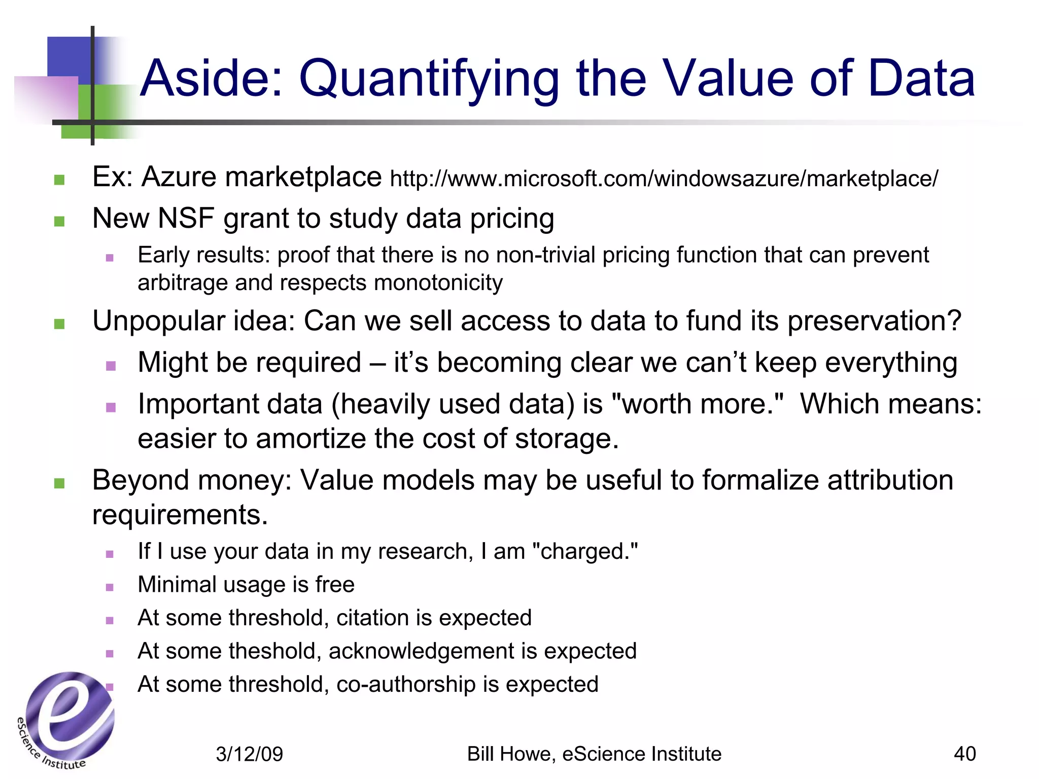 Aside: Quantifying the Value of Data
   Ex: Azure marketplace http://www.microsoft.com/windowsazure/marketplace/
   New NSF grant to study data pricing
        Early results: proof that there is no non-trivial pricing function that can prevent
         arbitrage and respects monotonicity
   Unpopular idea: Can we sell access to data to fund its preservation?
      Might be required – it’s becoming clear we can’t keep everything

      Important data (heavily used data) is "worth more." Which means:

       easier to amortize the cost of storage.
   Beyond money: Value models may be useful to formalize attribution
    requirements.
        If I use your data in my research, I am "charged."
        Minimal usage is free
        At some threshold, citation is expected
        At some theshold, acknowledgement is expected
        At some threshold, co-authorship is expected


                 3/12/09                   Bill Howe, eScience Institute                       40
 