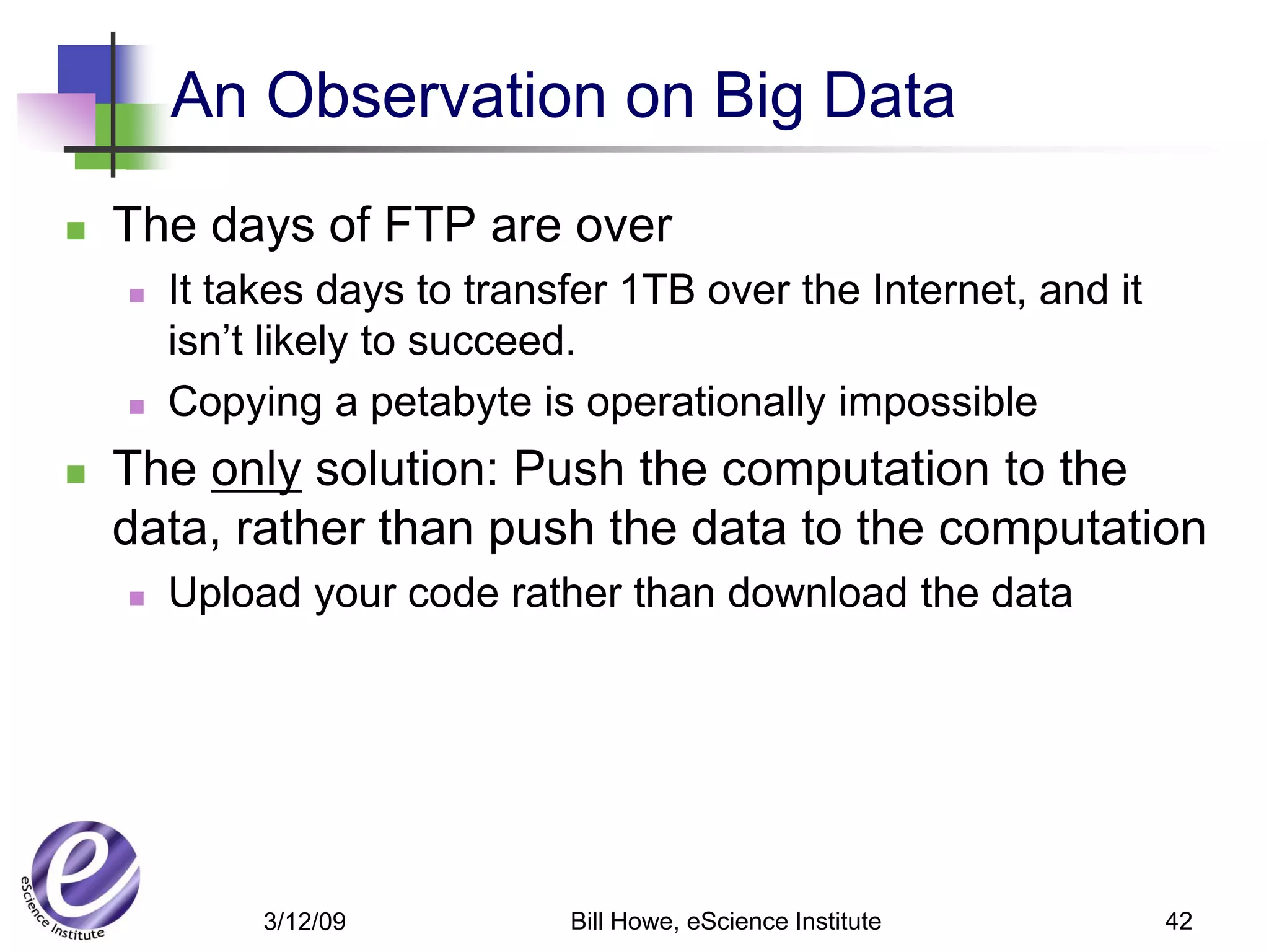 An Observation on Big Data
   The days of FTP are over
       It takes days to transfer 1TB over the Internet, and it
        isn’t likely to succeed.
       Copying a petabyte is operationally impossible
   The only solution: Push the computation to the
    data, rather than push the data to the computation
       Upload your code rather than download the data




             3/12/09          Bill Howe, eScience Institute       42
 