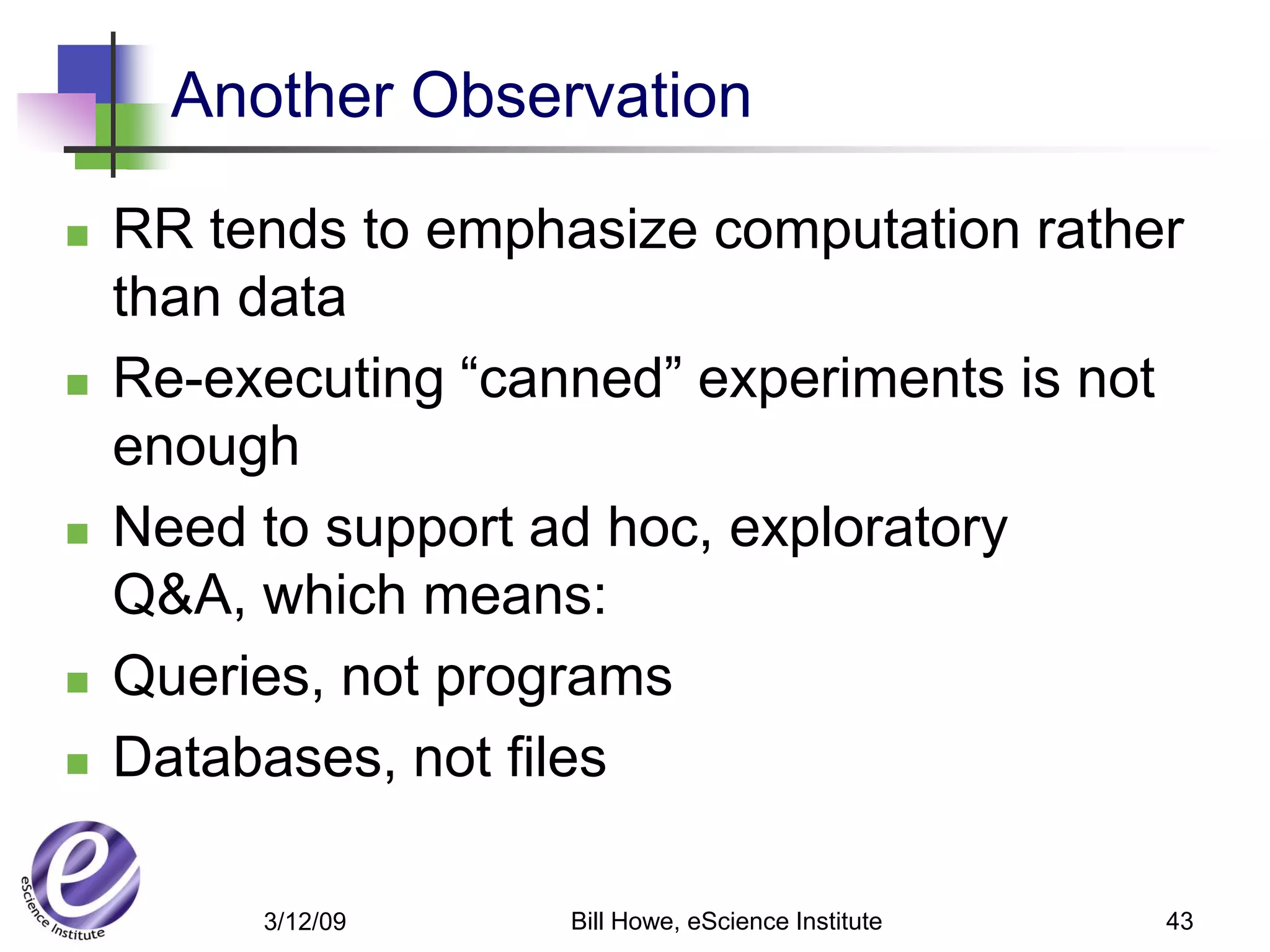 Another Observation

   RR tends to emphasize computation rather
    than data
   Re-executing “canned” experiments is not
    enough
   Need to support ad hoc, exploratory
    Q&A, which means:
   Queries, not programs
   Databases, not files

         3/12/09     Bill Howe, eScience Institute   43
 