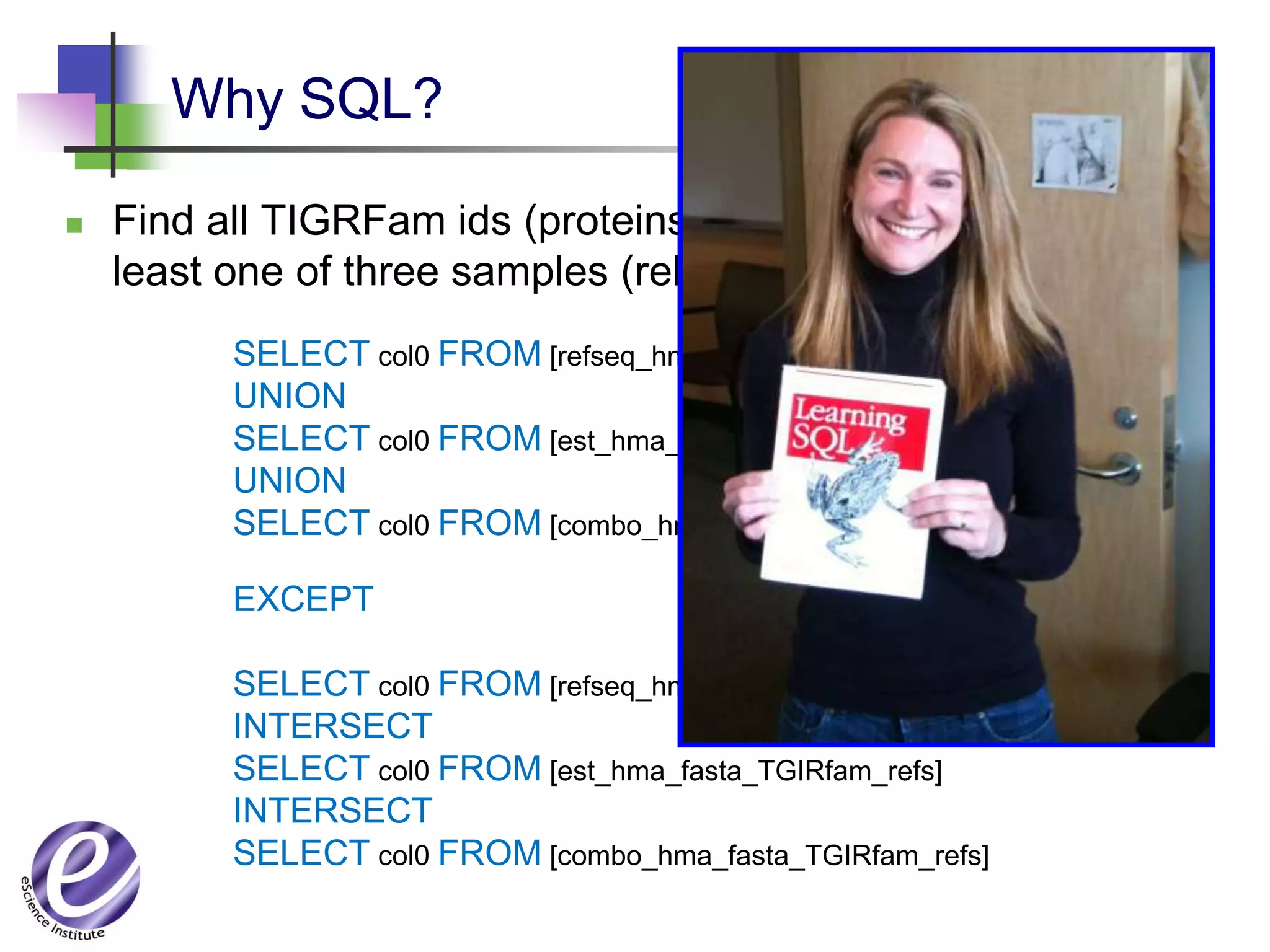 Why SQL?

   Find all TIGRFam ids (proteins) that are missing from at
    least one of three samples (relations)
          SELECT col0 FROM [refseq_hma_fasta_TGIRfam_refs]
          UNION
          SELECT col0 FROM [est_hma_fasta_TGIRfam_refs]
          UNION
          SELECT col0 FROM [combo_hma_fasta_TGIRfam_refs]

          EXCEPT

          SELECT col0 FROM [refseq_hma_fasta_TGIRfam_refs]
          INTERSECT
          SELECT col0 FROM [est_hma_fasta_TGIRfam_refs]
          INTERSECT
          SELECT col0 FROM [combo_hma_fasta_TGIRfam_refs]
 