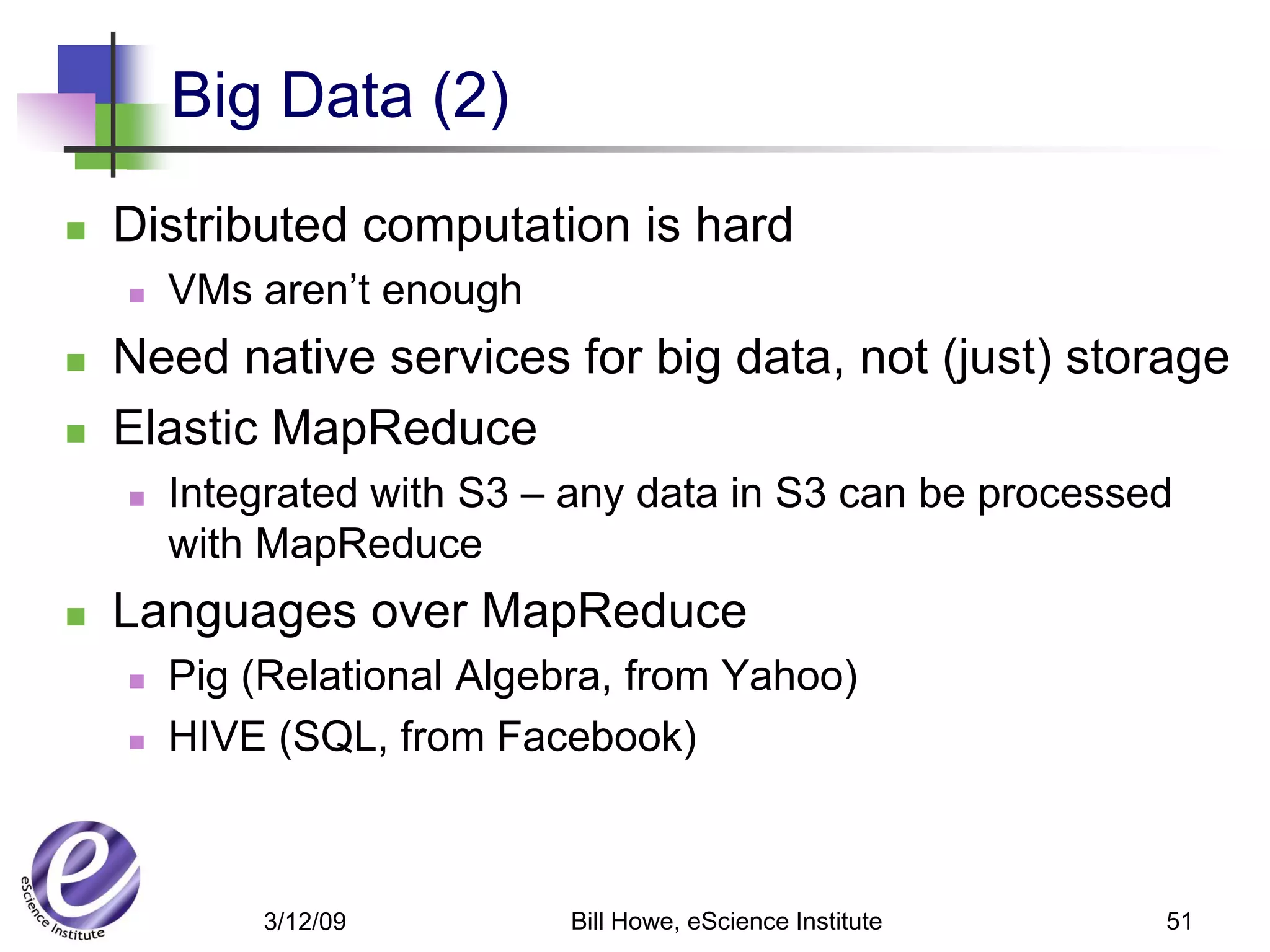 Big Data (2)
   Distributed computation is hard
       VMs aren’t enough
   Need native services for big data, not (just) storage
   Elastic MapReduce
       Integrated with S3 – any data in S3 can be processed
        with MapReduce
   Languages over MapReduce
       Pig (Relational Algebra, from Yahoo)
       HIVE (SQL, from Facebook)



            3/12/09          Bill Howe, eScience Institute   51
 