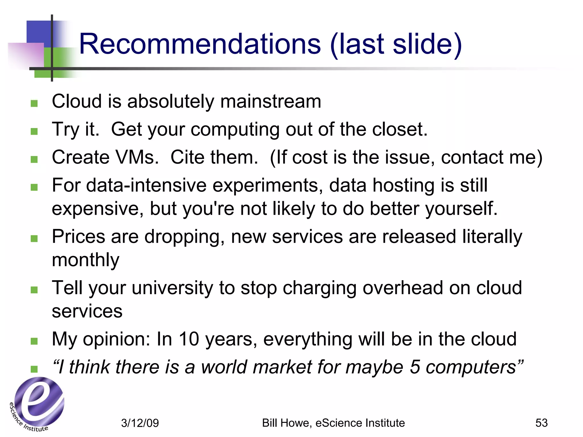 Recommendations (last slide)
   Cloud is absolutely mainstream
   Try it. Get your computing out of the closet.
   Create VMs. Cite them. (If cost is the issue, contact me)
   For data-intensive experiments, data hosting is still
    expensive, but you're not likely to do better yourself.
   Prices are dropping, new services are released literally
    monthly
   Tell your university to stop charging overhead on cloud
    services
   My opinion: In 10 years, everything will be in the cloud
   “I think there is a world market for maybe 5 computers”

            3/12/09         Bill Howe, eScience Institute   53
 
