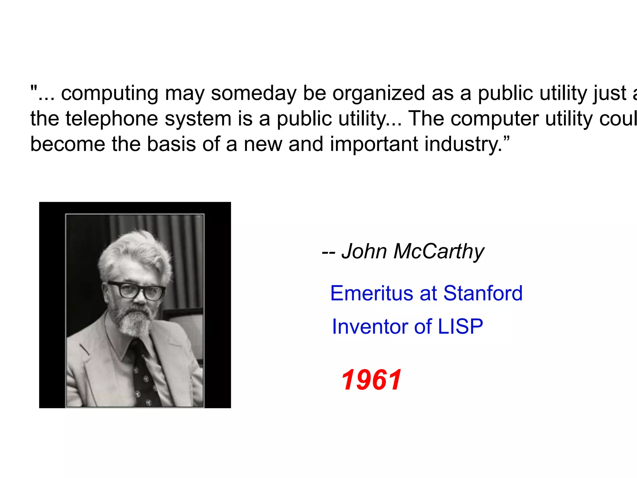 "... computing may someday be organized as a public utility just a
the telephone system is a public utility... The computer utility coul
become the basis of a new and important industry.”




                                  -- John McCarthy
                                    Emeritus at Stanford
                                    Inventor of LISP

                                     1961

           3/12/09          Bill Howe, eScience Institute     57
 