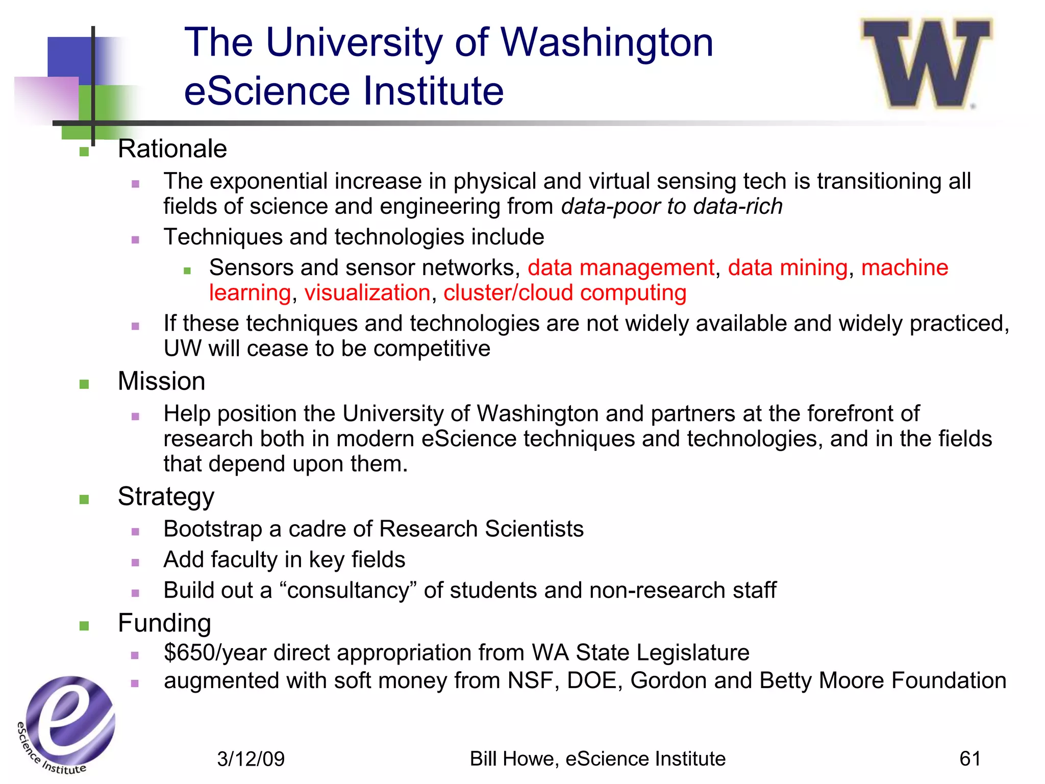 The University of Washington
           eScience Institute
   Rationale
        The exponential increase in physical and virtual sensing tech is transitioning all
         fields of science and engineering from data-poor to data-rich
        Techniques and technologies include
             Sensors and sensor networks, data management, data mining, machine

               learning, visualization, cluster/cloud computing
        If these techniques and technologies are not widely available and widely practiced,
         UW will cease to be competitive
   Mission
        Help position the University of Washington and partners at the forefront of
         research both in modern eScience techniques and technologies, and in the fields
         that depend upon them.
   Strategy
        Bootstrap a cadre of Research Scientists
        Add faculty in key fields
        Build out a “consultancy” of students and non-research staff
   Funding
        $650/year direct appropriation from WA State Legislature
        augmented with soft money from NSF, DOE, Gordon and Betty Moore Foundation


               3/12/09                 Bill Howe, eScience Institute                   61
 