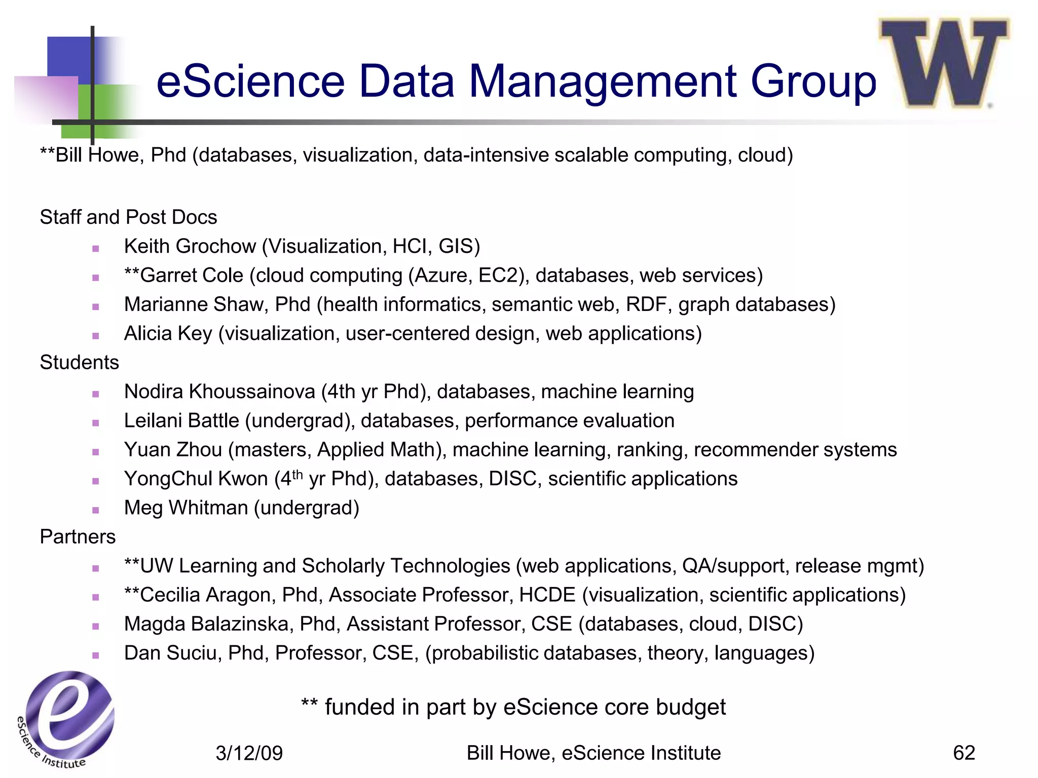 eScience Data Management Group
**Bill Howe, Phd (databases, visualization, data-intensive scalable computing, cloud)


Staff and Post Docs
         Keith Grochow (Visualization, HCI, GIS)
         **Garret Cole (cloud computing (Azure, EC2), databases, web services)
         Marianne Shaw, Phd (health informatics, semantic web, RDF, graph databases)
         Alicia Key (visualization, user-centered design, web applications)
Students
         Nodira Khoussainova (4th yr Phd), databases, machine learning
         Leilani Battle (undergrad), databases, performance evaluation
         Yuan Zhou (masters, Applied Math), machine learning, ranking, recommender systems
         YongChul Kwon (4th yr Phd), databases, DISC, scientific applications
         Meg Whitman (undergrad)
Partners
         **UW Learning and Scholarly Technologies (web applications, QA/support, release mgmt)
         **Cecilia Aragon, Phd, Associate Professor, HCDE (visualization, scientific applications)
         Magda Balazinska, Phd, Assistant Professor, CSE (databases, cloud, DISC)
         Dan Suciu, Phd, Professor, CSE, (probabilistic databases, theory, languages)

                             ** funded in part by eScience core budget
                   3/12/09                      Bill Howe, eScience Institute                         62
 