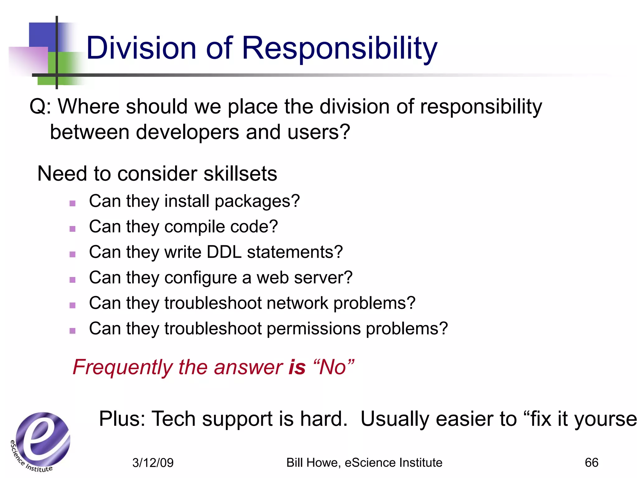 Division of Responsibility
Q: Where should we place the division of responsibility
  between developers and users?
Need to consider skillsets
       Can they install packages?
       Can they compile code?
       Can they write DDL statements?
       Can they configure a web server?
       Can they troubleshoot network problems?
       Can they troubleshoot permissions problems?

    Frequently the answer is “No”

         Plus: Tech support is hard. Usually easier to “fix it yourse
             3/12/09           Bill Howe, eScience Institute   66
 