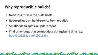Why reproducible builds?
●
Need less trust in the build hosts
●
Reduced load on build-service from rebuilds
●
Smaller delta-rpms in update repos
●
Find other bugs that corrupt data during build time (e.g.
boo#1021353, boo#1021335)
 