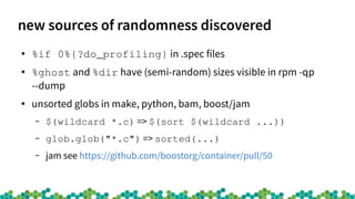 new sources of randomness discovered
●
%if 0%{?do_profiling} in .spec files
●
%ghost and %dir have (semi-random) sizes visible in rpm -qp
--dump
●
unsorted globs in make, python, bam, boost/jam
– $(wildcard *.c) => $(sort $(wildcard ...))
– glob.glob("*.c") => sorted(...)
– jam see https://github.com/boostorg/container/pull/50
 