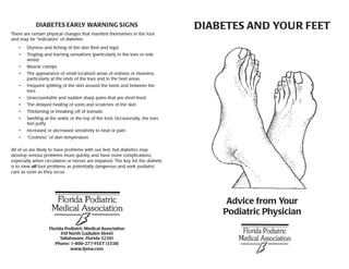 DIABETES EARLY WARNING SIGNS                                       DIABETES AND YOUR FEET
There are certain physical changes that manifest themselves in the foot
and may be “indicators” of diabetes:
   •   Dryness and itching of the skin (feet and legs)
   •   Tingling and burning sensations (particularly in the toes or sole
       areas)
   •   Muscle cramps
   •   The appearance of small localized areas of redness or blueness,
       particularly at the ends of the toes and in the heel areas
   •   Frequent splitting of the skin around the heels and between the
       toes
   •   Unaccountable and sudden sharp pains that are short-lived
   •   The delayed healing of sores and scratches of the skin
   •   Thickening or breaking off of toenails
   •   Swelling at the ankle or the top of the foot; Occasionally, the toes
       feel puffy
   •   Increased or decreased sensitivity to heat or pain
   •   “Coolness” of skin temperature

All of us are likely to have problems with our feet, but diabetics may
develop serious problems more quickly and have more complications,
expecially when circulation or nerves are impaired. The key for the diabetic
is to view all foot problems as potentially dangerous and seek podiatric
care as soon as they occur.




                                                                                    Advice from Your
                                                                                   Podiatric Physician
                   Florida Podiatric Medical Association
                         410 North Gadsden Street
                         Tallahassee, Florida 32301
                      Phone: 1-800-277-FEET (3338)
                              www.fpma.com
 