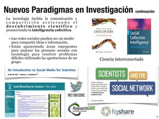 8
Nuevos Paradigmas en Investigación continuación
La tecnología facilita la comunicación y
c o m p a r t i c i ó n a c e l e r a n d o e l
d e s c u b r i m i e n t o c i e n t í f i c o y
promoviendo la inteligencia colectiva.
• Las redes sociales pueden ser un medio
para compartir ideas e información.
• Están apareciendo áreas emergentes
para mejorar los procesos sociales con
tecnología para resolver problemas
difíciles utilizando las aportaciones de un
grupo.
Ciencia interconectada
 