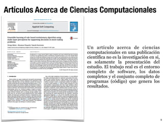 Artículos Acerca de Ciencias Computacionales
Un artículo acerca de ciencias
computacionales en una publicación
científica no es la investigación en si,
es solamente la presentación del
estudio. El trabajo real es el entorno
completo de software, los datos
completos y el conjunto completo de
programas (código) que genera los
resultados.
9
 