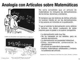 Analogia con Artículos sobre Matemáticas
14
No sería concebible que un artículo de
matemáticas no incluyera las demostraciones
de los lemas, teoremas y corolarios.
Ni tampoco que los lectores de dichos artículos
no tuvieran interés en ver las demostraciones
ni los autores en incluirlos en la publicación.
Y que al solicitar la demostración como árbitros
o lectores nos dieran cualquiera de estas
razones para no poder o no querer compartirla:
• La demostración está muy fea.
• No he trabajado en los detalles, pero es
sencillo demostrarlo.
• La demostración es propiedad intelectual.
• Estoy considerando comercializar la
demostración.
• El artículo se extendería demasiado.
• Implica matemáticas soﬁsticadas y limitaría
la audiencia del artículo.
© Sidney Harris
Adaptado de “Top 10 Reasons to Not Share Your Code”, Randall J. LeVeque
 