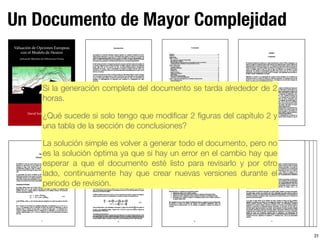 Un Documento de Mayor Complejidad
31
Si la generación completa del documento se tarda alrededor de 2
horas.
¿Qué sucede si solo tengo que modiﬁcar 2 ﬁguras del capítulo 2 y
una tabla de la sección de conclusiones?
La solución simple es volver a generar todo el documento, pero no
es la solución óptima ya que si hay un error en el cambio hay que
esperar a que el documento esté listo para revisarlo y por otro
lado, continuamente hay que crear nuevas versiones durante el
periodo de revisión.
 