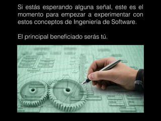 Si estás esperando alguna señal, este es el
momento para empezar a experimentar con
estos conceptos de Ingeniería de Software.
El principal beneﬁciado serás tú.
 