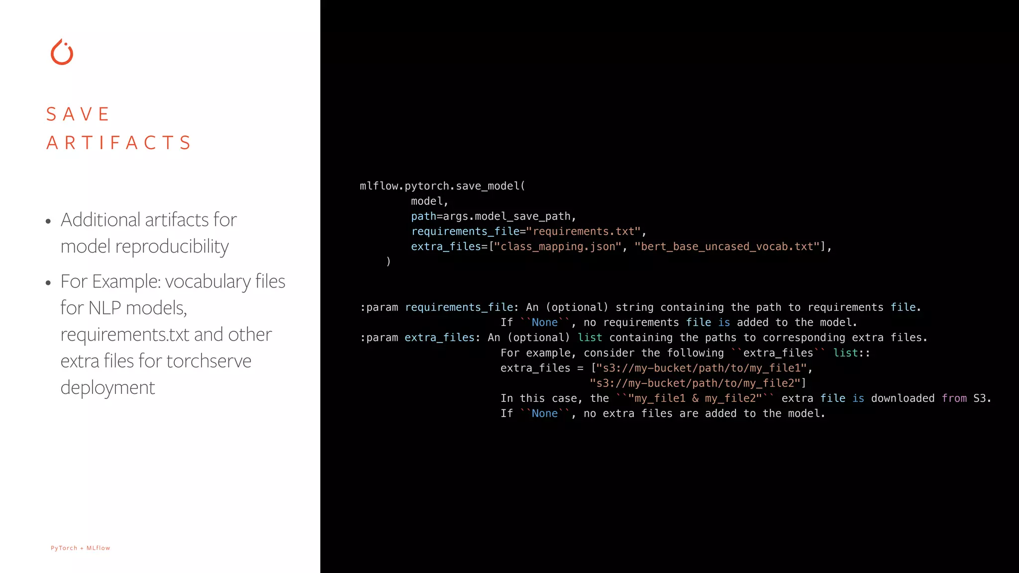 PyTorch + MLflow
mlflow.pytorch.save_model(
model,
path=args.model_save_path,
requirements_file="requirements.txt",
extra_files=["class_mapping.json", "bert_base_uncased_vocab.txt"],
)
:param requirements_file: An (optional) string containing the path to requirements file.
If ``None``, no requirements file is added to the model.
:param extra_files: An (optional) list containing the paths to corresponding extra files.
For example, consider the following ``extra_files`` list::
extra_files = ["s3://my-bucket/path/to/my_file1",
"s3://my-bucket/path/to/my_file2"]
In this case, the ``"my_file1 & my_file2"`` extra file is downloaded from S3.
If ``None``, no extra files are added to the model.
S A V E
A R T I F A C T S
• Additional artifacts for
model reproducibility
• For Example: vocabulary files
for NLP models,
requirements.txt and other
extra files for torchserve
deployment
 