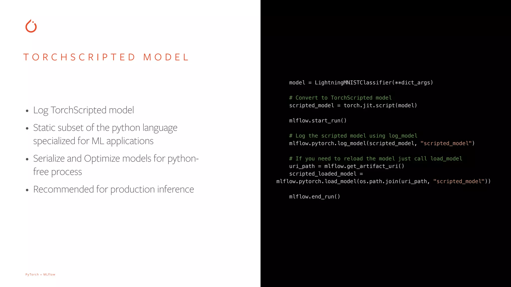 PyTorch + MLflow
model = LightningMNISTClassifier(**dict_args)
# Convert to TorchScripted model
scripted_model = torch.jit.script(model)
mlflow.start_run()
# Log the scripted model using log_model
mlflow.pytorch.log_model(scripted_model, "scripted_model")
# If you need to reload the model just call load_model
uri_path = mlflow.get_artifact_uri()
scripted_loaded_model =
mlflow.pytorch.load_model(os.path.join(uri_path, "scripted_model"))
mlflow.end_run()
T O R C H S C R I P T E D M O D E L
• Log TorchScripted model
• Static subset of the python language
specialized for ML applications
• Serialize and Optimize models for python-
free process
• Recommended for production inference
 