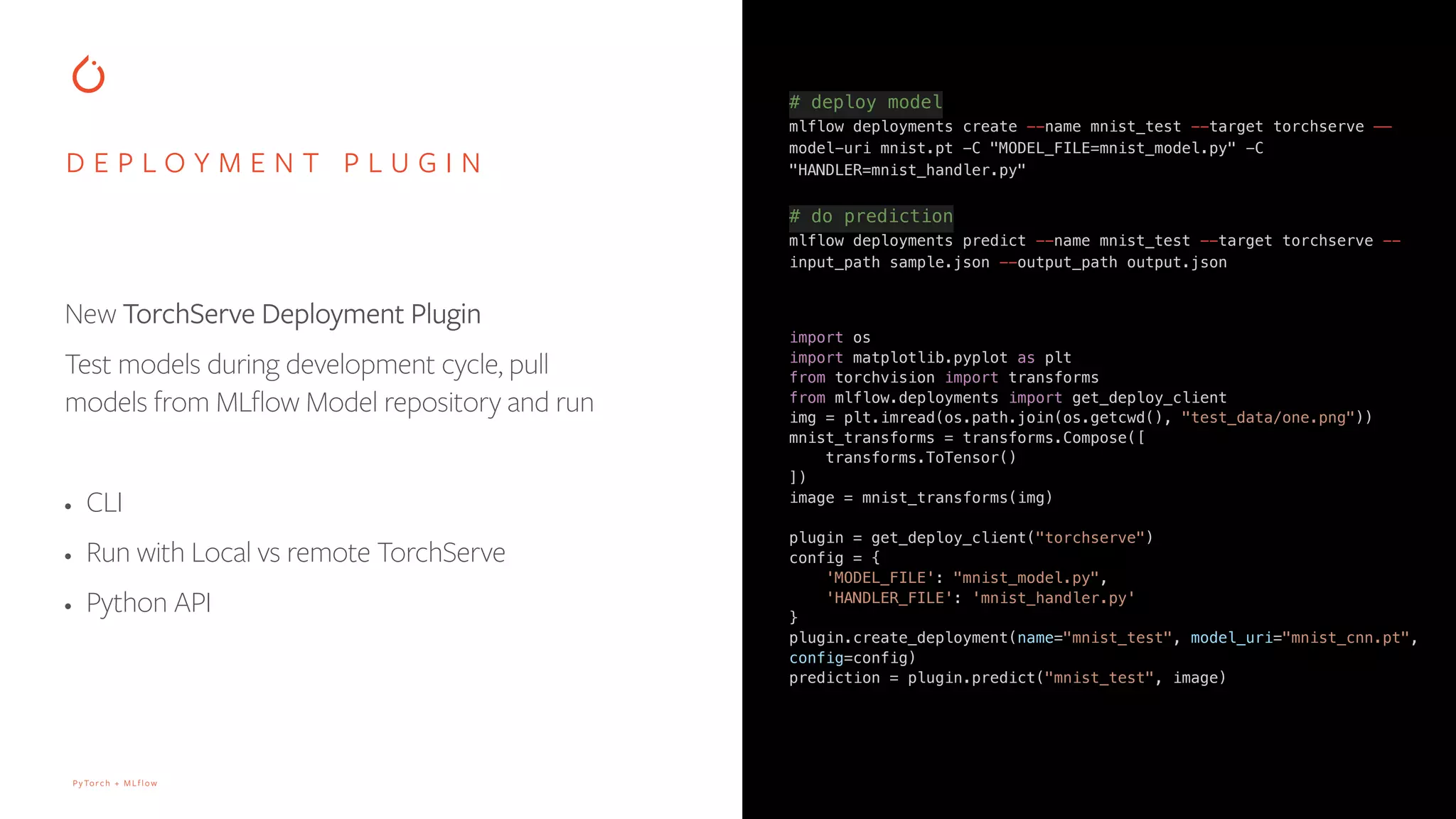 PyTorch + MLflow
# deploy model
mlflow deployments create --name mnist_test --target torchserve ——
model-uri mnist.pt -C "MODEL_FILE=mnist_model.py" -C
"HANDLER=mnist_handler.py"
# do prediction
mlflow deployments predict --name mnist_test --target torchserve --
input_path sample.json --output_path output.json
D E P L O Y M E N T P L U G I N
New TorchServe Deployment Plugin
Test models during development cycle, pull
models from MLflow Model repository and run
• CLI
• Run with Local vs remote TorchServe
• Python API
import os
import matplotlib.pyplot as plt
from torchvision import transforms
from mlflow.deployments import get_deploy_client
img = plt.imread(os.path.join(os.getcwd(), "test_data/one.png"))
mnist_transforms = transforms.Compose([
transforms.ToTensor()
])
image = mnist_transforms(img)
plugin = get_deploy_client("torchserve")
config = {
'MODEL_FILE': "mnist_model.py",
'HANDLER_FILE': 'mnist_handler.py'
}
plugin.create_deployment(name="mnist_test", model_uri="mnist_cnn.pt",
config=config)
prediction = plugin.predict("mnist_test", image)
 