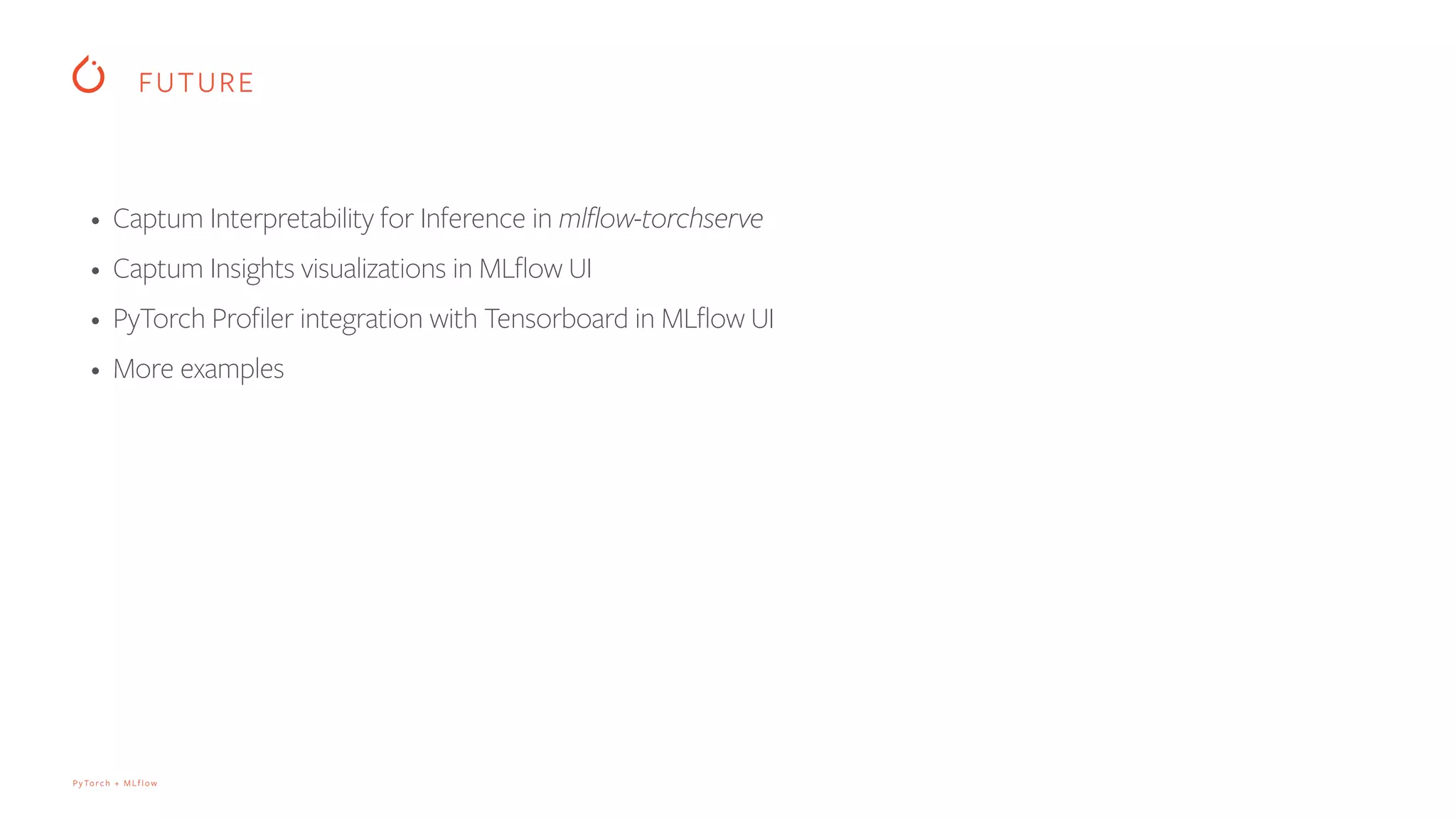 PyTorch + MLflow
FUTURE
• Captum Interpretability for Inference in mlflow-torchserve
• Captum Insights visualizations in MLflow UI
• PyTorch Profiler integration with Tensorboard in MLflow UI
• More examples
 