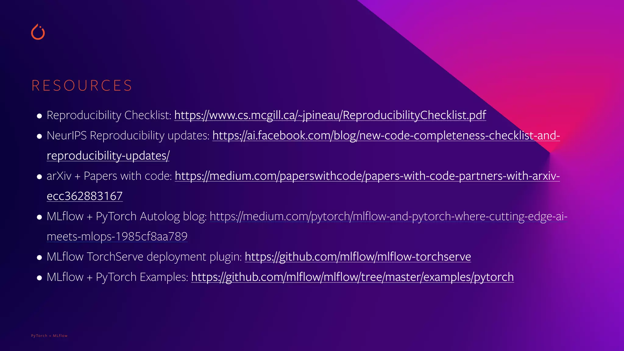 PyTorch + MLflow
RESOURCES
• Reproducibility Checklist: https://www.cs.mcgill.ca/~jpineau/ReproducibilityChecklist.pdf
• NeurIPS Reproducibility updates: https://ai.facebook.com/blog/new-code-completeness-checklist-and-
reproducibility-updates/
• arXiv + Papers with code: https://medium.com/paperswithcode/papers-with-code-partners-with-arxiv-
ecc362883167
• MLflow + PyTorch Autolog blog: https://medium.com/pytorch/mlflow-and-pytorch-where-cutting-edge-ai-
meets-mlops-1985cf8aa789
• MLflow TorchServe deployment plugin: https://github.com/mlflow/mlflow-torchserve
• MLflow + PyTorch Examples: https://github.com/mlflow/mlflow/tree/master/examples/pytorch
 