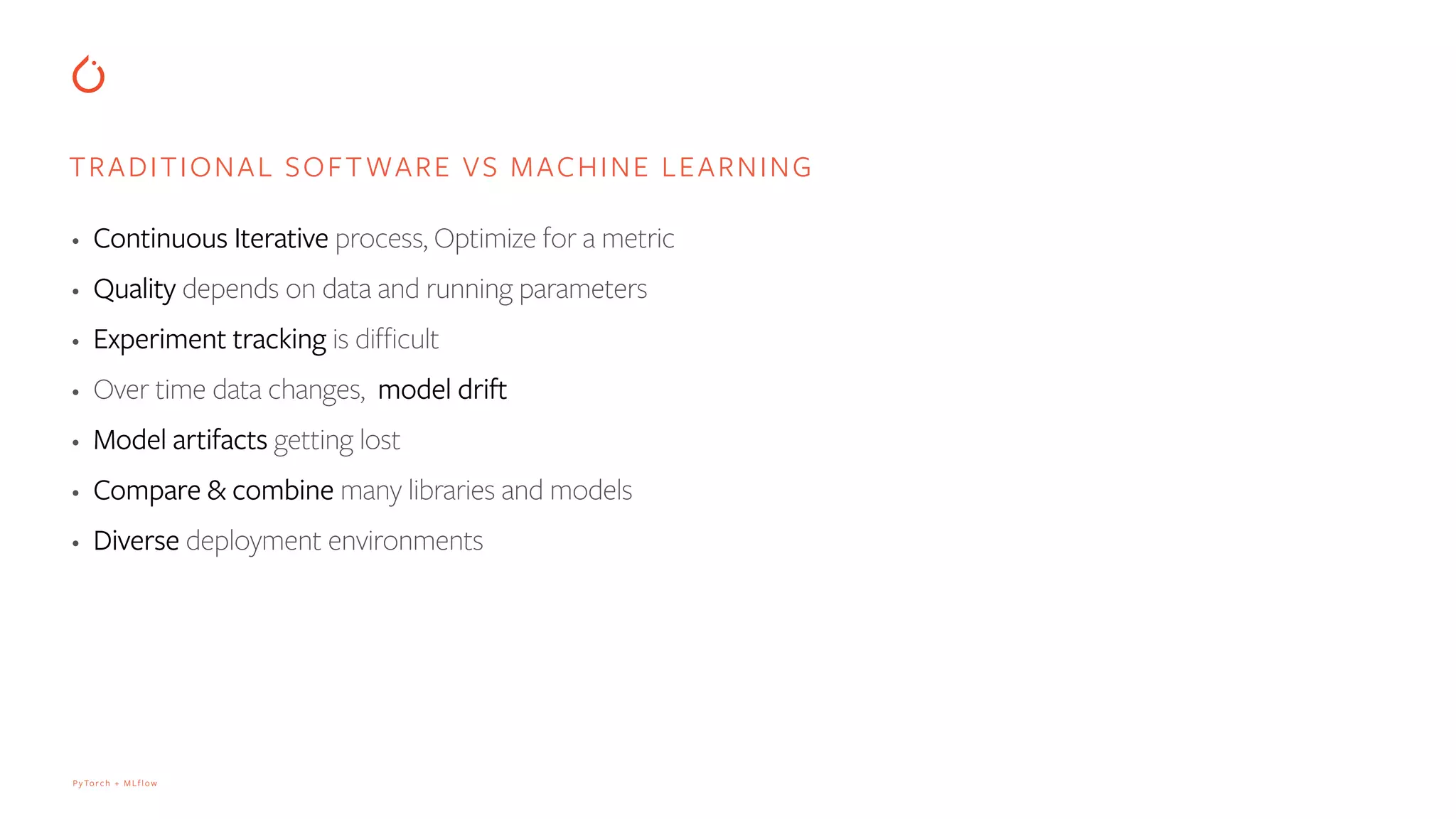 PyTorch + MLflow
• Continuous Iterative process, Optimize for a metric
• Quality depends on data and running parameters
• Experiment tracking is difficult
• Over time data changes, model drift
• Model artifacts getting lost
• Compare & combine many libraries and models
• Diverse deployment environments
TRADITIONAL SOFTWARE VS MACHINE LEARNING
 