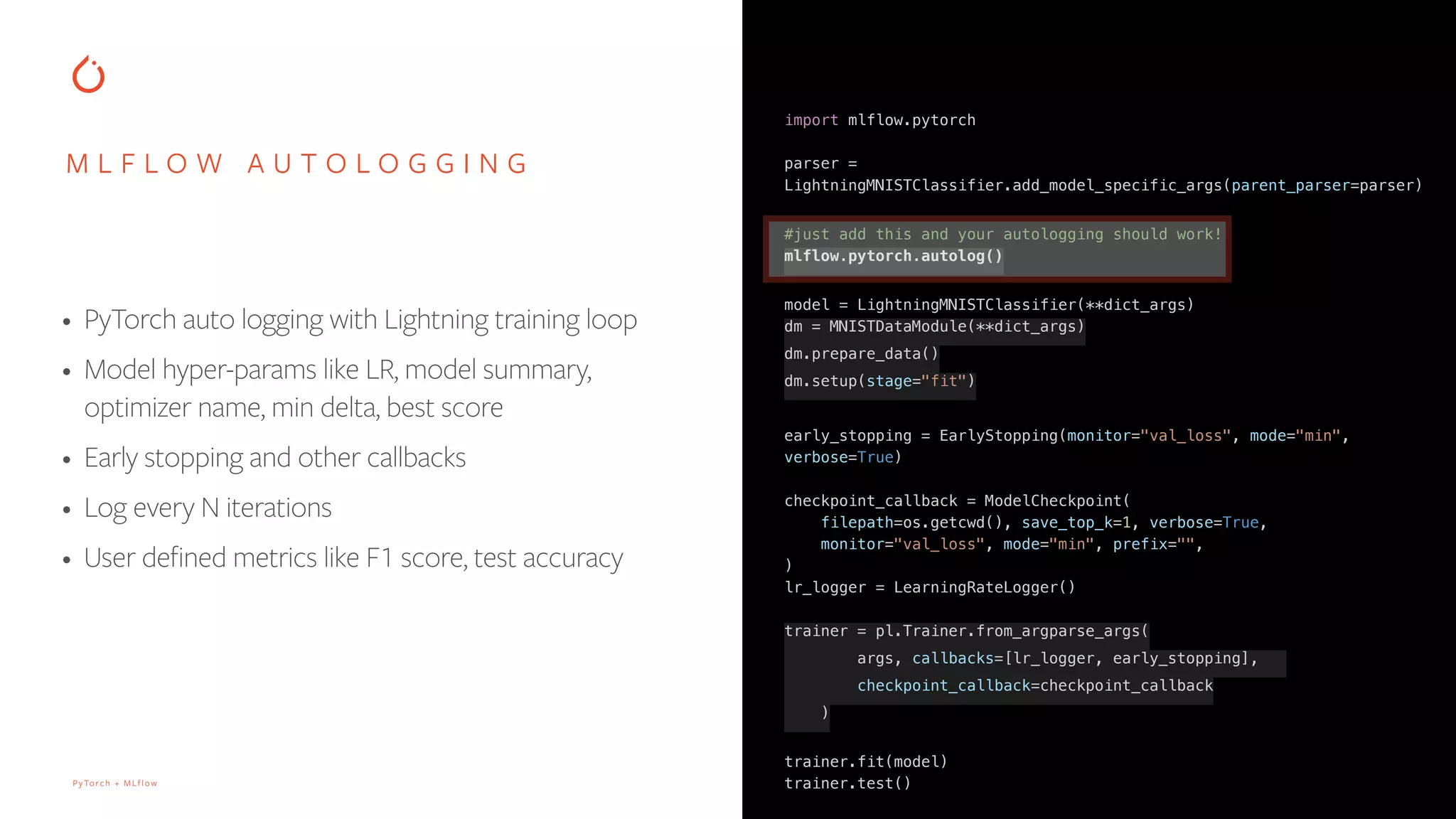 PyTorch + MLflow
M L F L O W A U T O L O G G I N G
• PyTorch auto logging with Lightning training loop
• Model hyper-params like LR, model summary,
optimizer name, min delta, best score
• Early stopping and other callbacks
• Log every N iterations
• User defined metrics like F1 score, test accuracy
import mlflow.pytorch
parser =
LightningMNISTClassifier.add_model_specific_args(parent_parser=parser)
#just add this and your autologging should work!
mlflow.pytorch.autolog()
model = LightningMNISTClassifier(**dict_args)
dm = MNISTDataModule(**dict_args)
dm.prepare_data()
dm.setup(stage="fit")
early_stopping = EarlyStopping(monitor="val_loss", mode="min",
verbose=True)
checkpoint_callback = ModelCheckpoint(
filepath=os.getcwd(), save_top_k=1, verbose=True,
monitor="val_loss", mode="min", prefix="",
)
lr_logger = LearningRateLogger()
trainer = pl.Trainer.from_argparse_args(
args, callbacks=[lr_logger, early_stopping],
checkpoint_callback=checkpoint_callback
)
trainer.fit(model)
trainer.test()
 