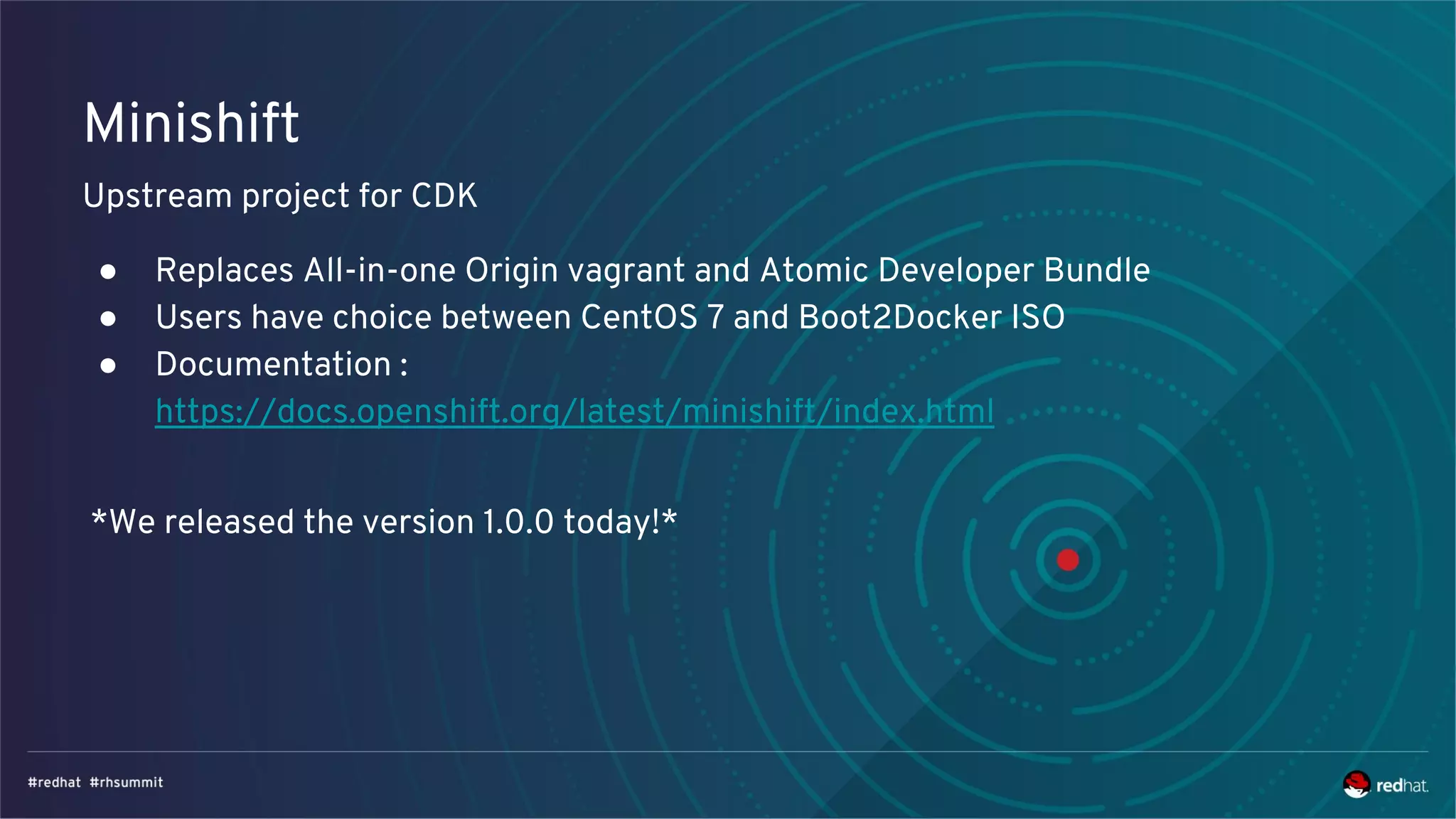 Minishift
Upstream project for CDK
● Replaces All-in-one Origin vagrant and Atomic Developer Bundle
● Users have choice between CentOS 7 and Boot2Docker ISO
● Documentation :
https://docs.openshift.org/latest/minishift/index.html
*We released the version 1.0.0 today!*
 