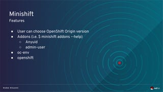 Minishift
Features
● User can choose OpenShift Origin version
● Addons (i.e. $ minishift addons --help)
○ Anyuid
○ admin-user
● oc-env
● openshift
 