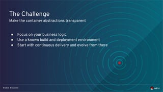 The Challenge
Make the container abstractions transparent
● Focus on your business logic
● Use a known build and deployment environment
● Start with continuous delivery and evolve from there
 