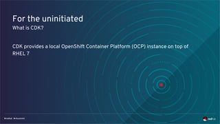 For the uninitiated
What is CDK?
CDK provides a local OpenShift Container Platform (OCP) instance on top of
RHEL 7
 