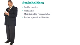 Stakeholders
• Stable results
• Auditable
• Maintainable / correctable
• Easier operationalisation
 