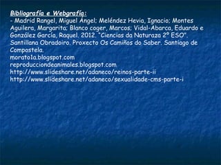 Bibliografía e Webgrafía:
- Madrid Rangel, Miguel Ángel; Meléndez Hevia, Ignacio; Montes
Aguilera, Margarita; Blanco coger, Marcos; Vidal-Abarca, Eduardo e
González García, Raquel. 2012. “Ciencias da Naturaza 2º ESO”.
Santillana Obradoiro. Proxecto Os Camiños do Saber. Santiago de
Compostela.
morato1a.blogspot.com 
reproducciondeanimales.blogspot.com
http://www.slideshare.net/adaneco/reinos-parte-ii
http://www.slideshare.net/adaneco/sexualidade-cms-parte-i
 