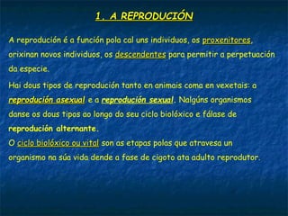 1. A REPRODUCIÓN1. A REPRODUCIÓN
A reprodución é a función pola cal uns individuos, os proxenitoresproxenitores,
orixinan novos individuos, os descendentesdescendentes para permitir a perpetuación
da especie.
Hai dous tipos de reprodución tanto en animais coma en vexetais: a
reprodución asexualreprodución asexual e a reprodución sexual. Nalgúns organismos
danse os dous tipos ao longo do seu ciclo biolóxico e fálase de
reprodución alternante.
O ciclo biolóxico ou vitalciclo biolóxico ou vital son as etapas polas que atravesa un
organismo na súa vida dende a fase de cigoto ata adulto reprodutor.
 