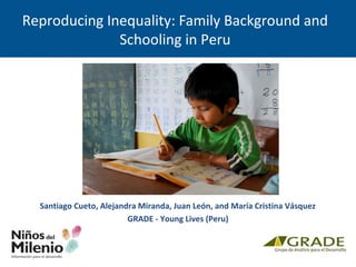 Reproducing Inequality: Family Background and
Schooling in Peru
Santiago Cueto, Alejandra Miranda, Juan León, and María Cristina Vásquez
GRADE - Young Lives (Peru)
 