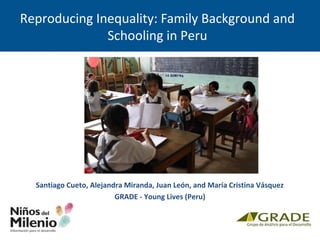 Reproducing Inequality: Family Background and
Schooling in Peru
Santiago Cueto, Alejandra Miranda, Juan León, and María Cristina Vásquez
GRADE - Young Lives (Peru)
 