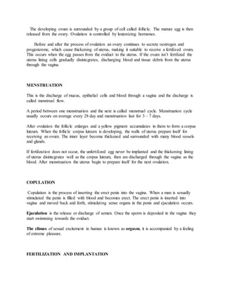 The developing ovum is surrounded by a group of cell called follicle. The mature egg is then
released from the ovary. Ovulation is controlled by leutenizing hormones.
Before and after the process of ovulation an ovary continues to secrete oestrogen and
progesterone, which cause thickening of uterus, making it suitable to receive a fertilized ovum.
This occurs when the egg passes from the oviduct to the uterus. If the ovum isn’t fertilized the
uterus lining cells gradually disintegrates, discharging blood and tissue debris from the uterus
through the vagina.
MENSTRUATION
This is the discharge of mucus, epithelial cells and blood through a vagina and the discharge is
called menstrual flow.
A period between one menstruation and the next is called menstrual cycle. Menstruation cycle
usually occurs on average every 28 day and menstruation last for 3 – 7 days.
After ovulation the follicle enlarges and a yellow pigment accumulates in them to form a corpus
luteum. When the follicle corpus luteum is developing, the walls of uterus prepare itself for
receiving an ovum. The inner layer become thickened and surrounded with many blood vessels
and glands.
If fertilization does not occur, the unfertilized egg never be implanted and the thickening lining
of uterus disintegrates well as the corpus luteum, then are discharged through the vagina as the
blood. After menstruation the uterus begin to prepare itself for the next ovulation.
COPULATION
Copulation is the process of inserting the erect penis into the vagina. When a man is sexually
stimulated the penis is filled with blood and becomes erect. The erect penis is inserted into
vagina and moved back and forth, stimulating sense organs in the penis and ejaculation occurs.
Ejaculation is the release or discharge of semen. Once the sperm is deposited in the vagina they
start swimming towards the oviduct.
The climax of sexual excitement in human is known as orgasm, it is accompanied by a feeling
of extreme pleasure.
FERTILIZATION AND IMPLANTATION
 