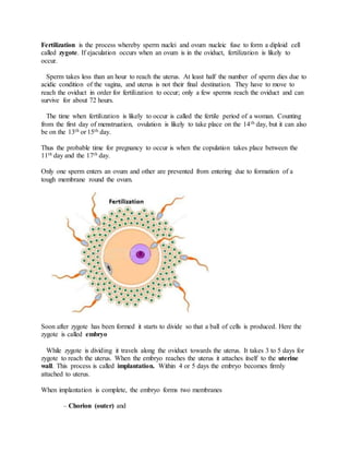 Fertilization is the process whereby sperm nuclei and ovum nucleic fuse to form a diploid cell
called zygote. If ejaculation occurs when an ovum is in the oviduct, fertilization is likely to
occur.
Sperm takes less than an hour to reach the uterus. At least half the number of sperm dies due to
acidic condition of the vagina, and uterus is not their final destination. They have to move to
reach the oviduct in order for fertilization to occur; only a few sperms reach the oviduct and can
survive for about 72 hours.
The time when fertilization is likely to occur is called the fertile period of a woman. Counting
from the first day of menstruation, ovulation is likely to take place on the 14th day, but it can also
be on the 13th or 15th day.
Thus the probable time for pregnancy to occur is when the copulation takes place between the
11th day and the 17th day.
Only one sperm enters an ovum and other are prevented from entering due to formation of a
tough membrane round the ovum.
Soon after zygote has been formed it starts to divide so that a ball of cells is produced. Here the
zygote is called embryo
While zygote is dividing it travels along the oviduct towards the uterus. It takes 3 to 5 days for
zygote to reach the uterus. When the embryo reaches the uterus it attaches itself to the uterine
wall. This process is called implantation. Within 4 or 5 days the embryo becomes firmly
attached to uterus.
When implantation is complete, the embryo forms two membranes
– Chorion (outer) and
 