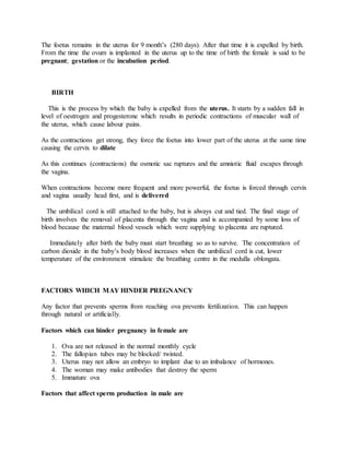 The foetus remains in the uterus for 9 month’s (280 days). After that time it is expelled by birth.
From the time the ovum is implanted in the uterus up to the time of birth the female is said to be
pregnant; gestation or the incubation period.
BIRTH
This is the process by which the baby is expelled from the uterus. It starts by a sudden fall in
level of oestrogen and progesterone which results in periodic contractions of muscular wall of
the uterus, which cause labour pains.
As the contractions get strong, they force the foetus into lower part of the uterus at the same time
causing the cervix to dilate
As this continues (contractions) the osmotic sac ruptures and the amniotic fluid escapes through
the vagina.
When contractions become more frequent and more powerful, the foetus is forced through cervix
and vagina usually head first, and is delivered
The umbilical cord is still attached to the baby, but is always cut and tied. The final stage of
birth involves the removal of placenta through the vagina and is accompanied by some loss of
blood because the maternal blood vessels which were supplying to placenta are ruptured.
Immediately after birth the baby must start breathing so as to survive. The concentration of
carbon dioxide in the baby’s body blood increases when the umbilical cord is cut, lower
temperature of the environment stimulate the breathing centre in the medulla oblongata.
FACTORS WHICH MAY HINDER PREGNANCY
Any factor that prevents sperms from reaching ova prevents fertilization. This can happen
through natural or artificially.
Factors which can hinder pregnancy in female are
1. Ova are not released in the normal monthly cycle
2. The fallopian tubes may be blocked/ twisted.
3. Uterus may not allow an embryo to implant due to an imbalance of hormones.
4. The woman may make antibodies that destroy the sperm
5. Immature ova
Factors that affect sperm production in male are
 